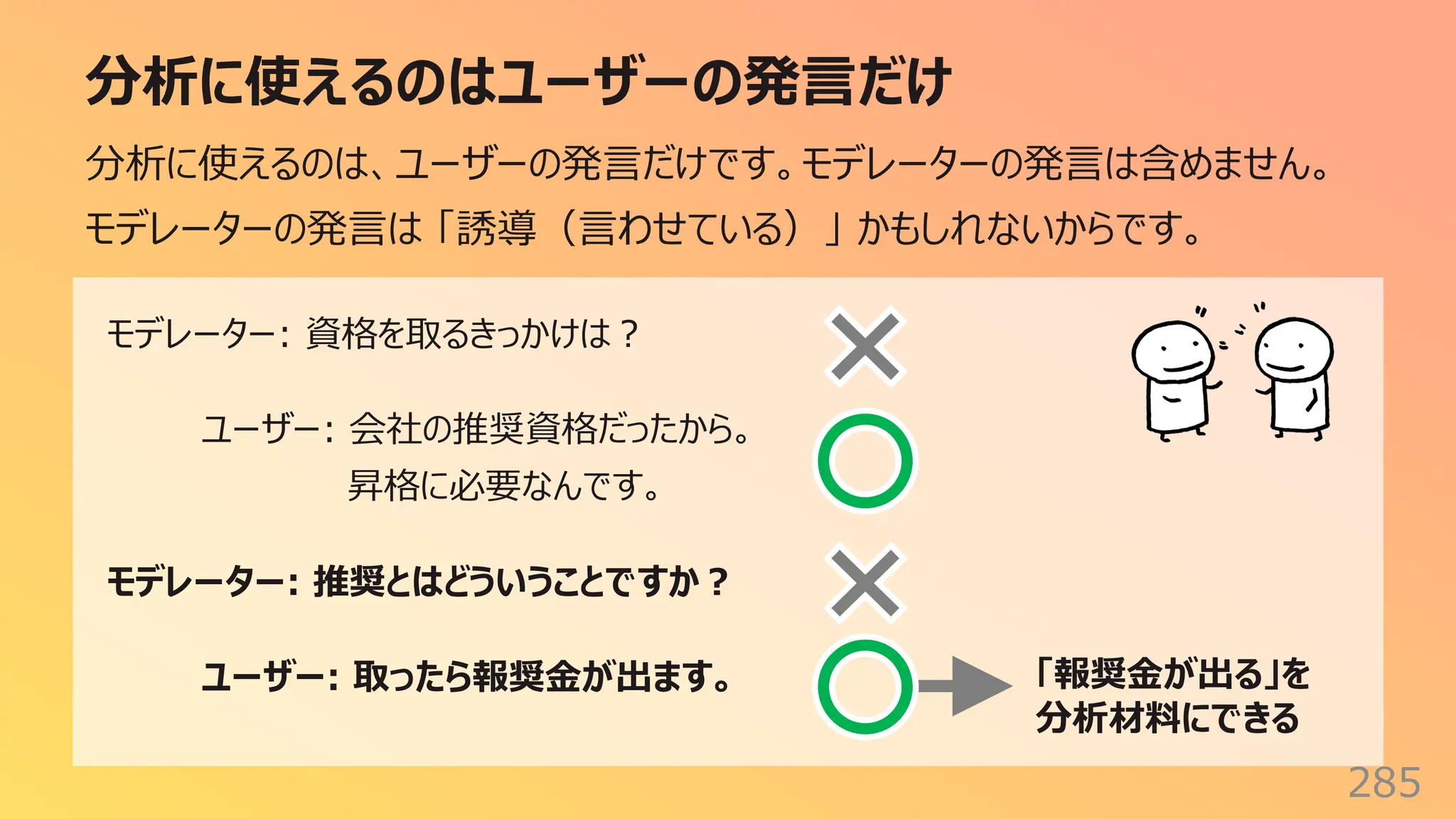 分析に使えるのはユーザーの発⾔だけ
285
分析に使えるのは、ユーザーの発⾔だけです。モデレーターの発⾔は含めません。
モデレーターの発⾔は 「誘導（⾔わせている）」 かもしれないからです。
モデレーター: 資格を取るきっかけは︖
ユーザー: 会社の推奨資格だったから。
昇格に必要なんです。
モデレーター: 推奨とはどういうことですか︖
ユーザー: 取ったら報奨⾦が出ます。 「報奨⾦が出る」を
分析材料にできる
 