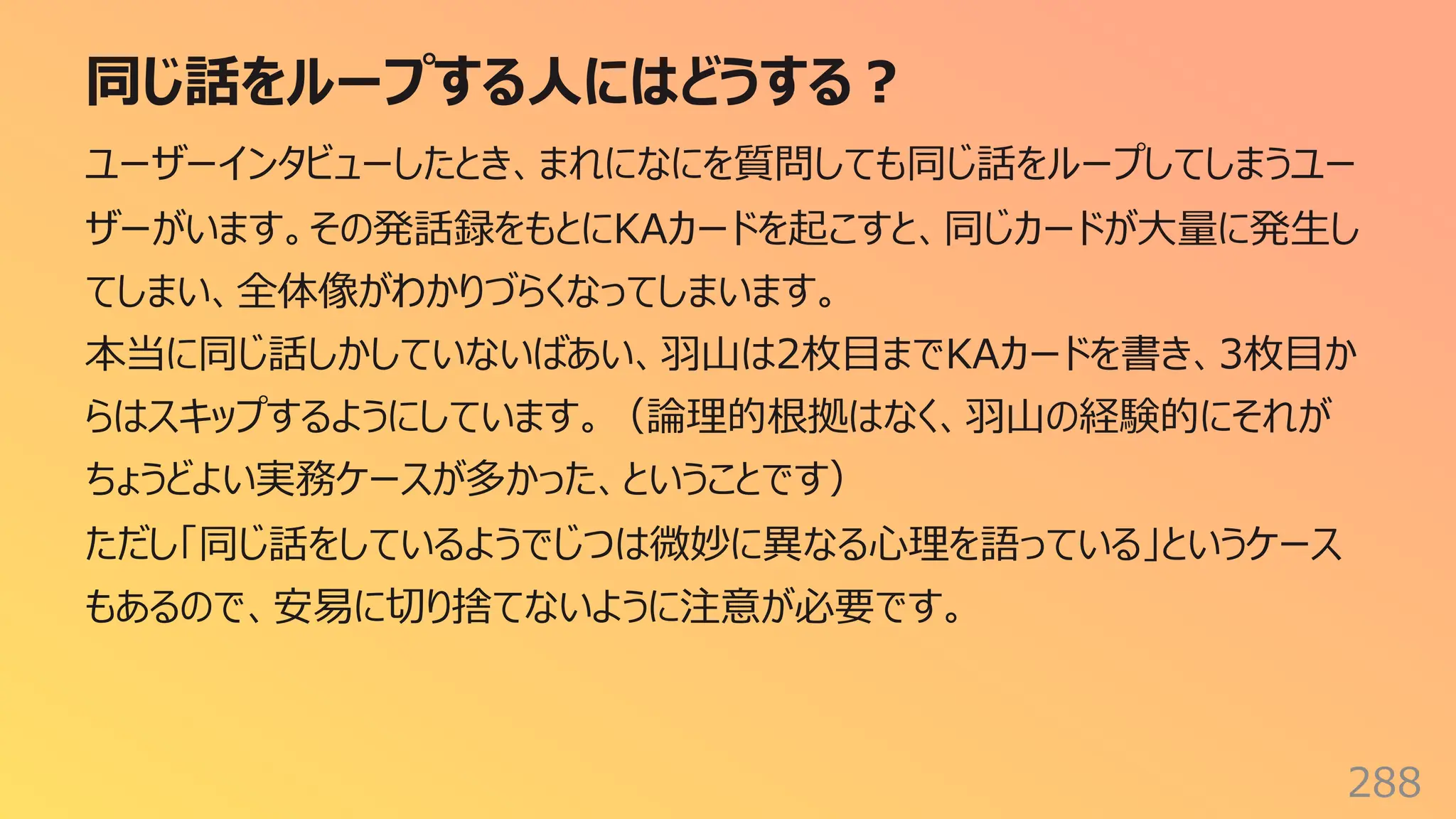 同じ話をループする⼈にはどうする︖
288
ユーザーインタビューしたとき、まれになにを質問しても同じ話をループしてしまうユー
ザーがいます。その発話録をもとにKAカードを起こすと、同じカードが⼤量に発⽣し
てしまい、全体像がわかりづらくなってしまいます。
本当に同じ話しかしていないばあい、⽻⼭は2枚⽬までKAカードを書き、3枚⽬か
らはスキップするようにしています。（論理的根拠はなく、⽻⼭の経験的にそれが
ちょうどよい実務ケースが多かった、ということです）
ただし「同じ話をしているようでじつは微妙に異なる⼼理を語っている」というケース
もあるので、安易に切り捨てないように注意が必要です。
 
