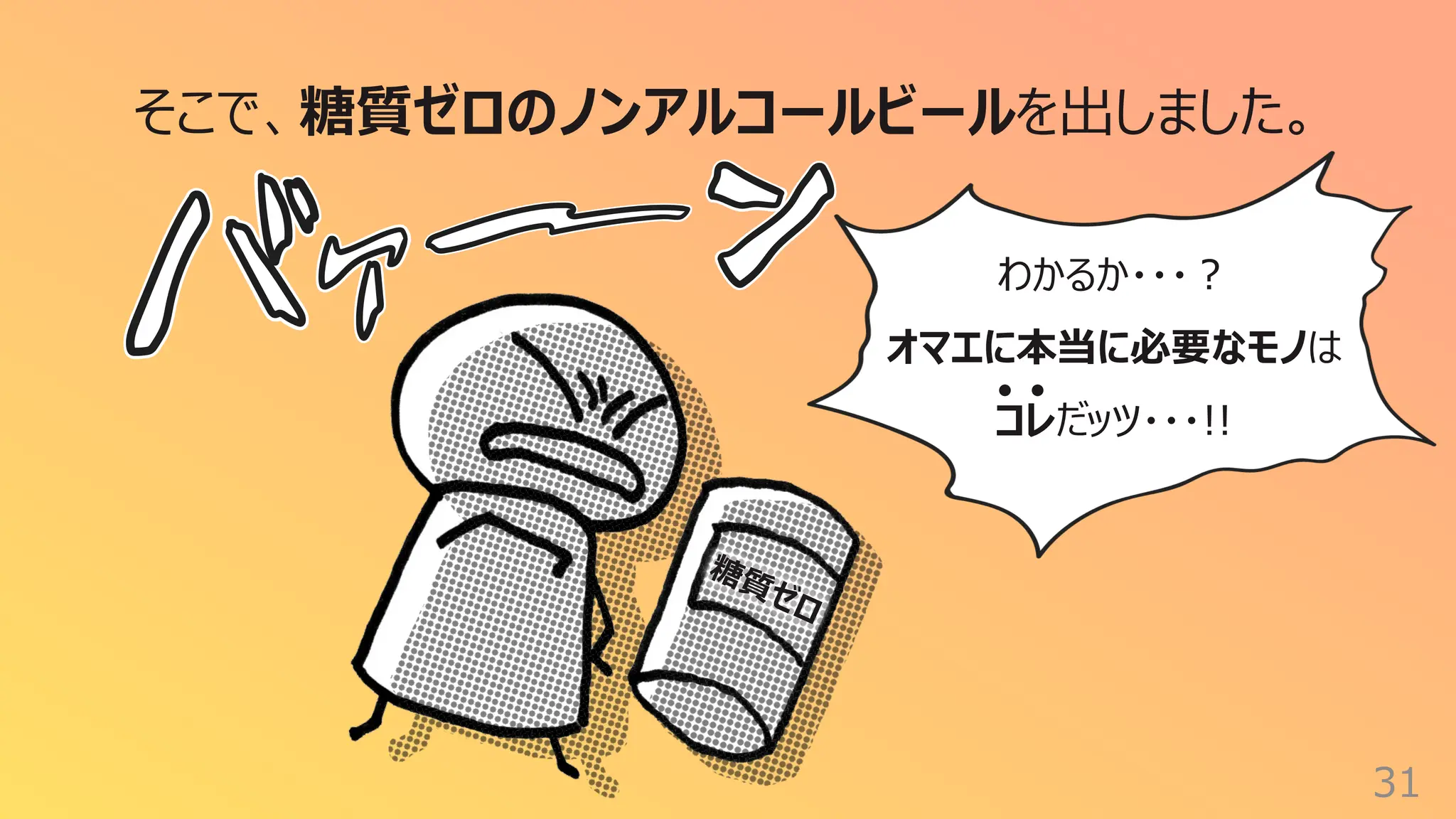 31
そこで、糖質ゼロのノンアルコールビールを出しました。
わかるか・・・︖
オマエに本当に必要なモノは
コレだッツ・・・!!
糖質ゼロ
 