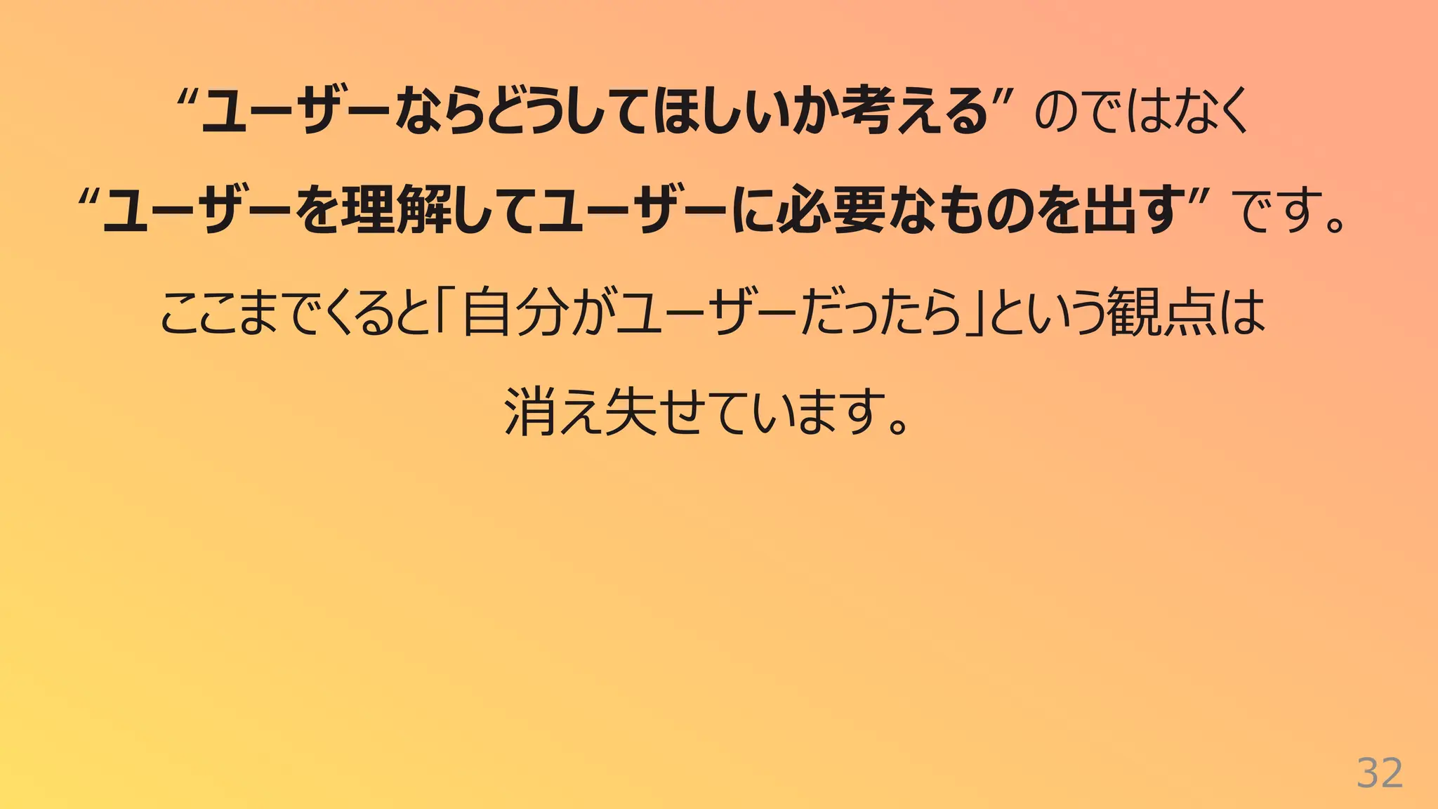 32
“ユーザーならどうしてほしいか考える” のではなく
“ユーザーを理解してユーザーに必要なものを出す” です。
ここまでくると「⾃分がユーザーだったら」という観点は
消え失せています。
 