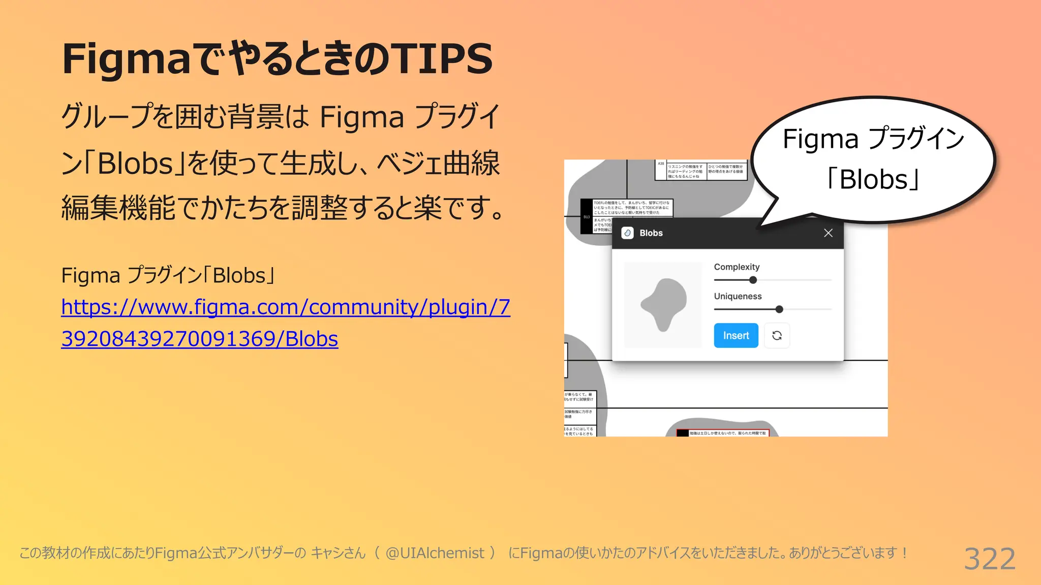 FigmaでやるときのTIPS
322
グループを囲む背景は Figma プラグイ
ン「Blobs」を使って⽣成し、ベジェ曲線
編集機能でかたちを調整すると楽です。
Figma プラグイン
「Blobs」
Figma プラグイン「Blobs」
https://www.figma.com/community/plugin/7
39208439270091369/Blobs
この教材の作成にあたりFigma公式アンバサダーの キャシさん（ @UIAlchemist ） にFigmaの使いかたのアドバイスをいただきました。ありがとうございます︕
 