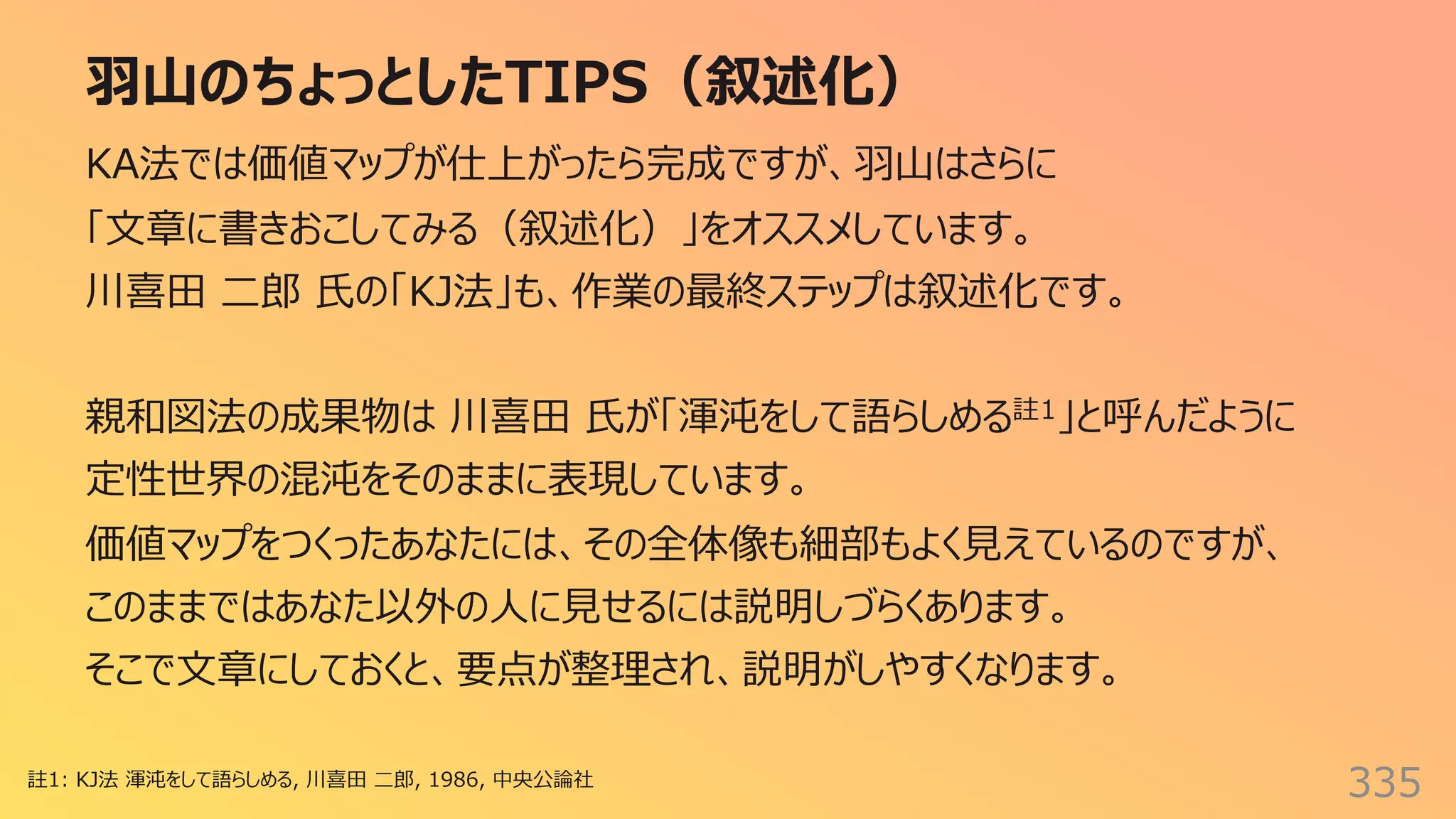 ⽻⼭のちょっとしたTIPS（叙述化）
335
KA法では価値マップが仕上がったら完成ですが、⽻⼭はさらに
「⽂章に書きおこしてみる（叙述化）」をオススメしています。
川喜⽥ ⼆郎 ⽒の「KJ法」も、作業の最終ステップは叙述化です。
親和図法の成果物は 川喜⽥ ⽒が「渾沌をして語らしめる註1」と呼んだように
定性世界の混沌をそのままに表現しています。
価値マップをつくったあなたには、その全体像も細部もよく⾒えているのですが、
このままではあなた以外の⼈に⾒せるには説明しづらくあります。
そこで⽂章にしておくと、要点が整理され、説明がしやすくなります。
註1: KJ法 渾沌をして語らしめる, 川喜⽥ ⼆郎, 1986, 中央公論社
 