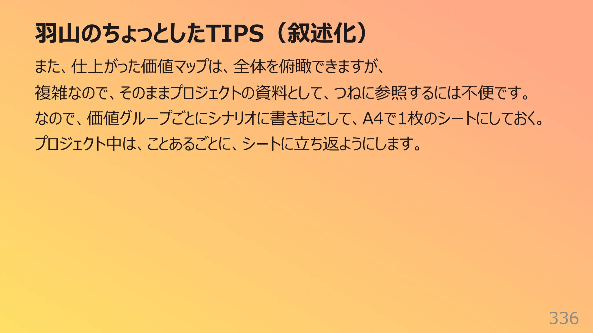 ⽻⼭のちょっとしたTIPS（叙述化）
336
また、仕上がった価値マップは、全体を俯瞰できますが、
複雑なので、そのままプロジェクトの資料として、つねに参照するには不便です。
なので、価値グループごとにシナリオに書き起こして、A4で1枚のシートにしておく。
プロジェクト中は、ことあるごとに、シートに⽴ち返ようにします。
 