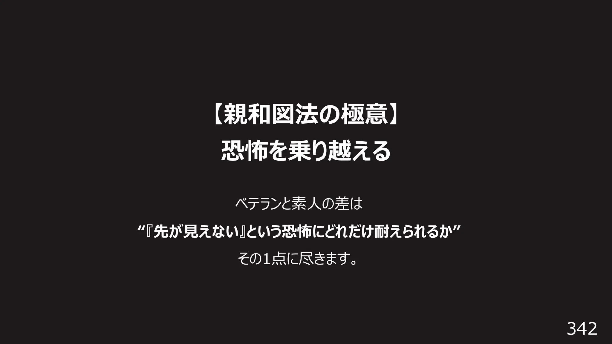 342
【親和図法の極意】
恐怖を乗り越える
ベテランと素⼈の差は
“『先が⾒えない』という恐怖にどれだけ耐えられるか”
その1点に尽きます。
 