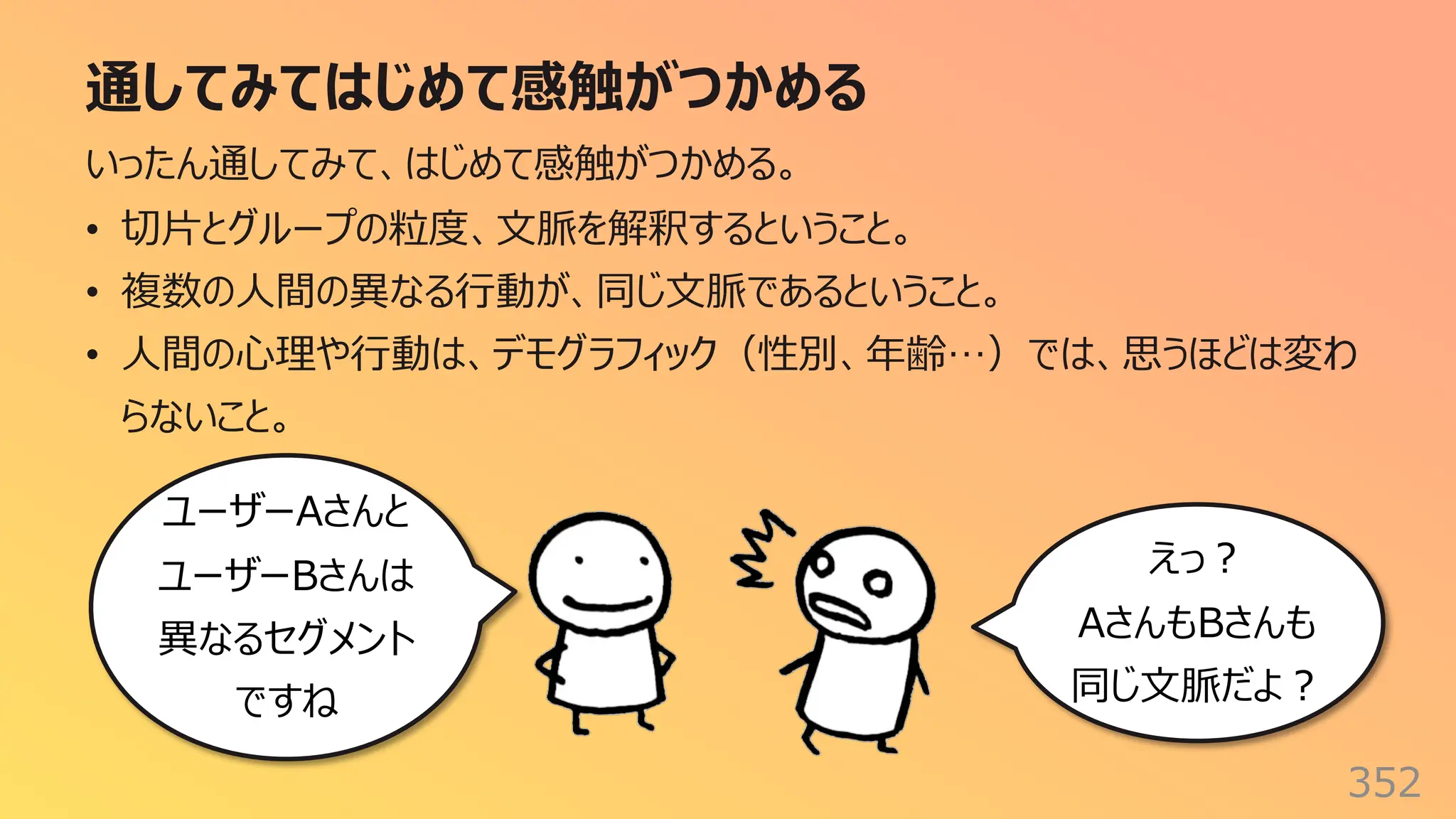 通してみてはじめて感触がつかめる
352
いったん通してみて、はじめて感触がつかめる。
• 切⽚とグループの粒度、⽂脈を解釈するということ。
• 複数の⼈間の異なる⾏動が、同じ⽂脈であるということ。
• ⼈間の⼼理や⾏動は、デモグラフィック（性別、年齢…）では、思うほどは変わ
らないこと。
ユーザーAさんと
ユーザーBさんは
異なるセグメント
ですね
えっ︖
AさんもBさんも
同じ⽂脈だよ︖
 