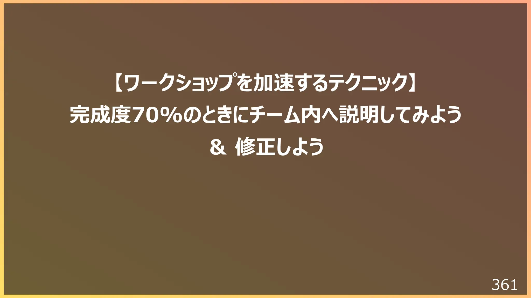 361
【ワークショップを加速するテクニック】
完成度70%のときにチーム内へ説明してみよう
＆ 修正しよう
 