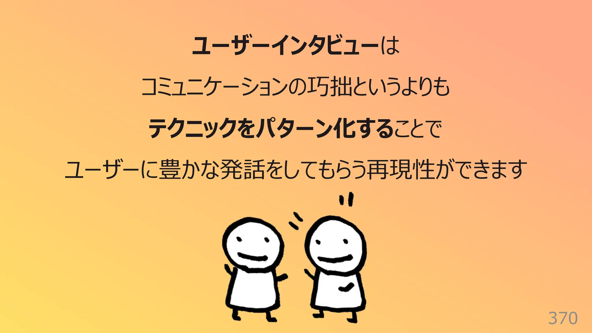 370
ユーザーインタビューは
コミュニケーションの巧拙というよりも
テクニックをパターン化することで
ユーザーに豊かな発話をしてもらう再現性ができます
 