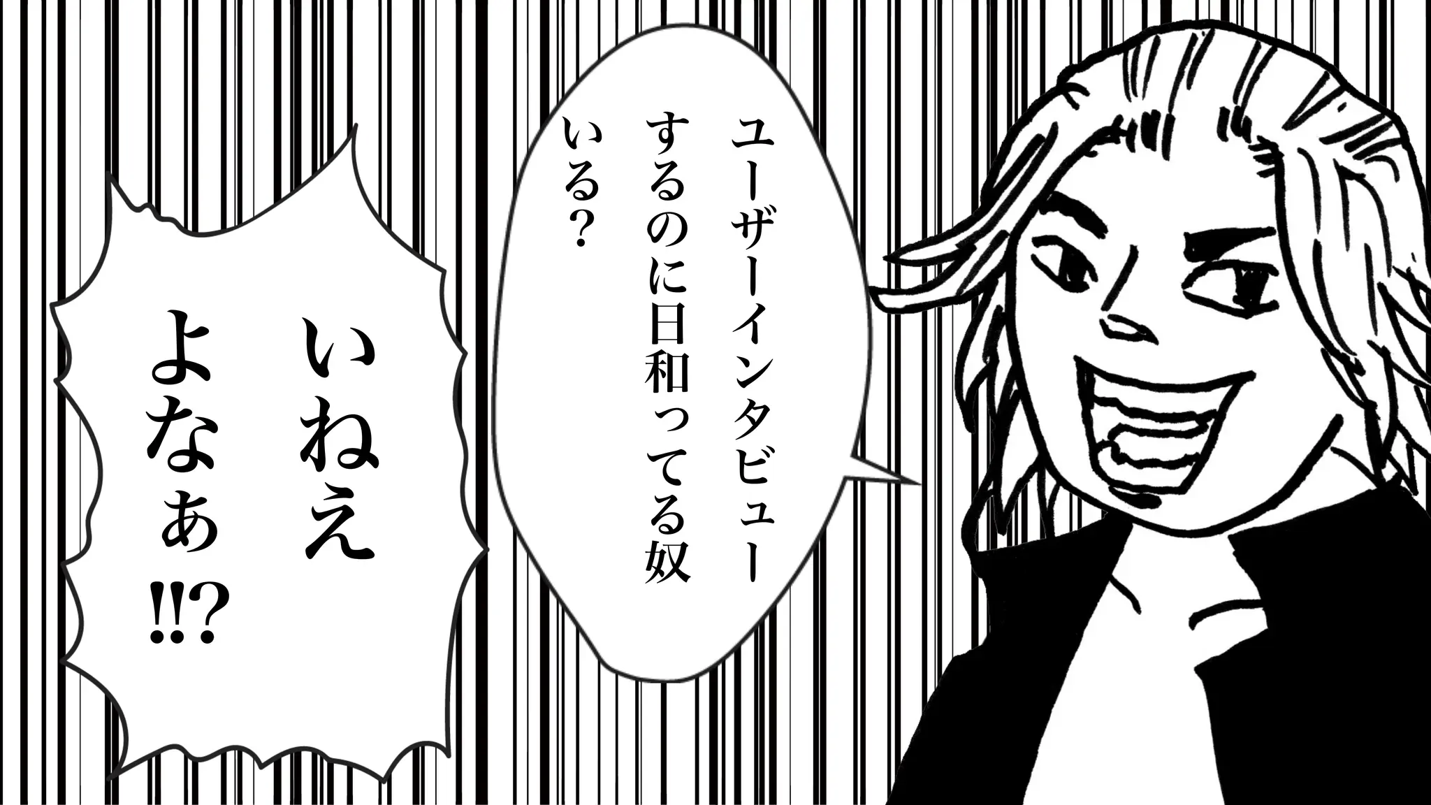 い
ね
え
よ
な
ぁ
!!?
ユ
ー
ザ
ー
イ
ン
タ
ビ
ュ
ー
す
る
の
に
日
和
っ
て
る
奴
い
る
？
 