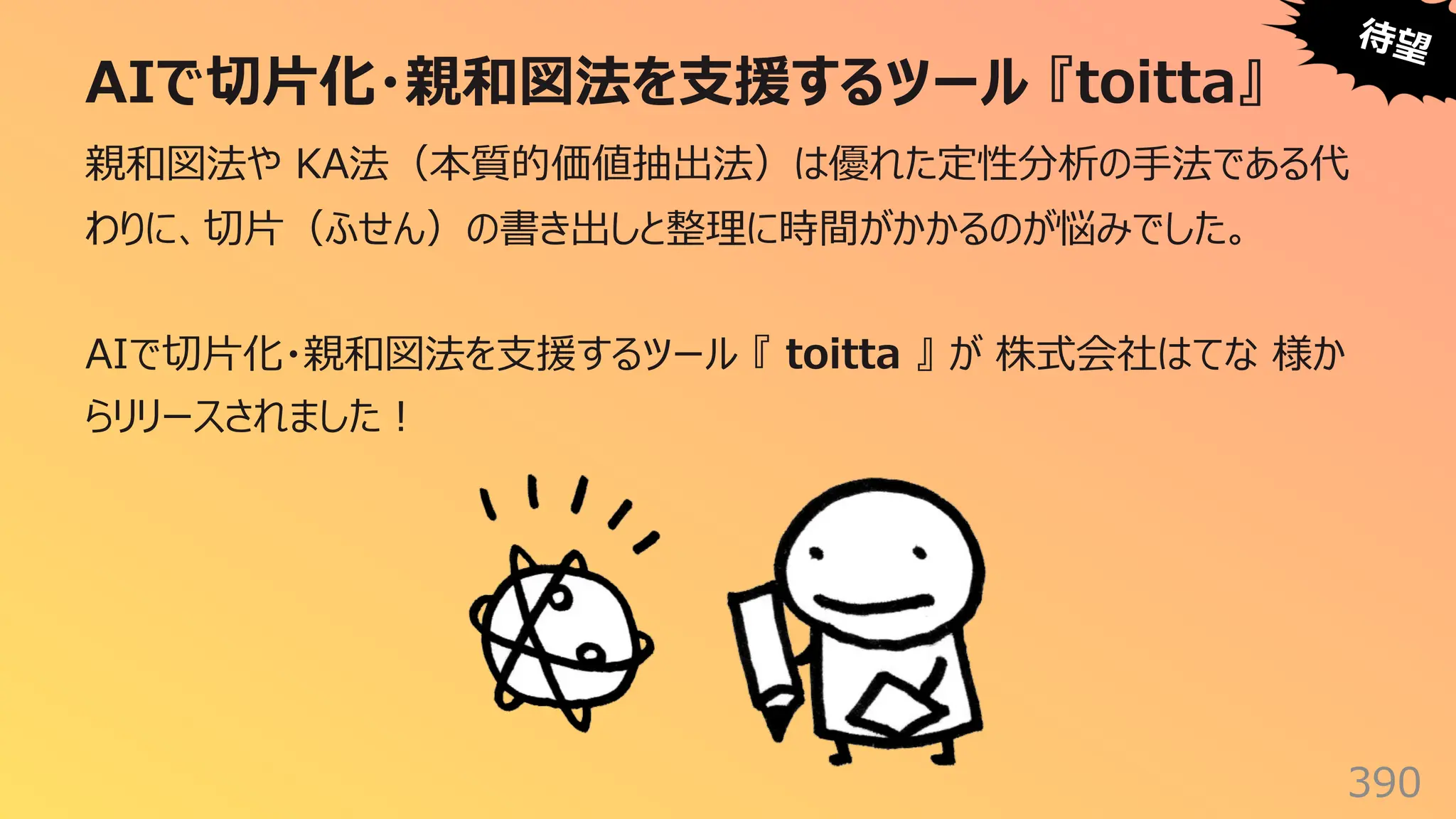 AIで切⽚化・親和図法を⽀援するツール 『toitta』
390
親和図法や KA法（本質的価値抽出法）は優れた定性分析の⼿法である代
わりに、切⽚（ふせん）の書き出しと整理に時間がかかるのが悩みでした。
AIで切⽚化・親和図法を⽀援するツール 『 toitta 』 が 株式会社はてな 様か
らリリースされました︕
待望
 