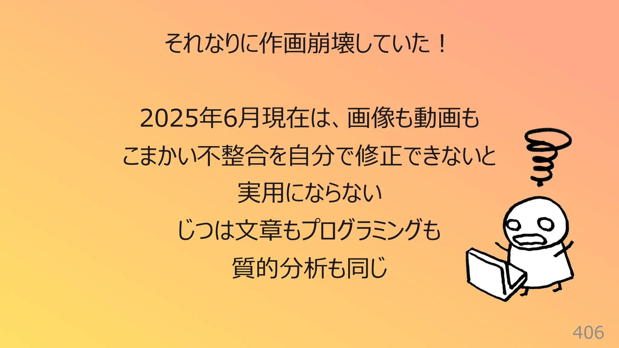406
それなりに作画崩壊していた︕
2025年6⽉現在は、画像も動画も
こまかい不整合を⾃分で修正できないと
実⽤にならない
じつは⽂章もプログラミングも
質的分析も同じ
 