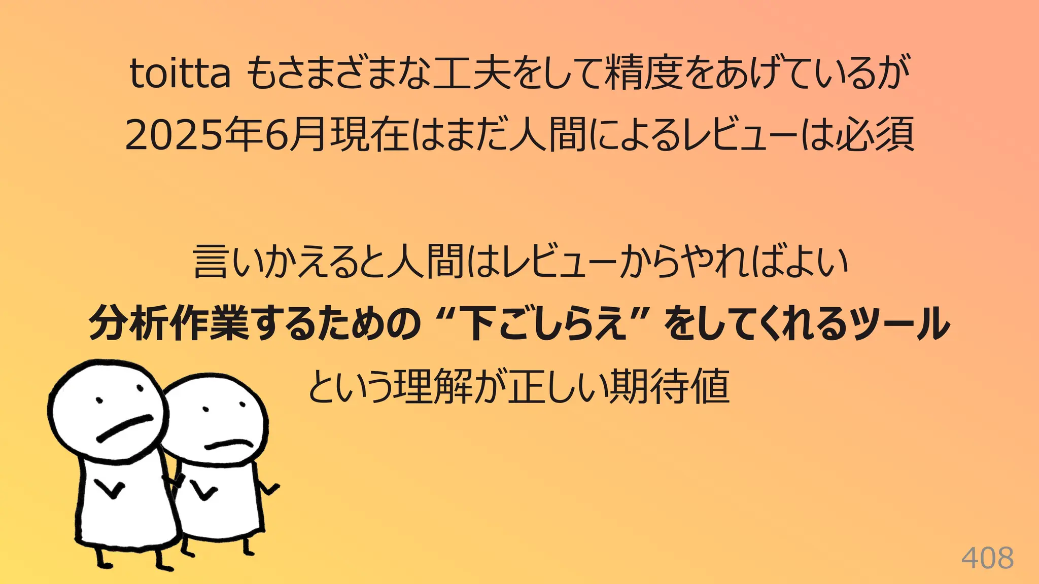 408
toitta もさまざまな⼯夫をして精度をあげているが
2025年6⽉現在はまだ⼈間によるレビューは必須
⾔いかえると⼈間はレビューからやればよい
分析作業するための “下ごしらえ” をしてくれるツール
という理解が正しい期待値
 