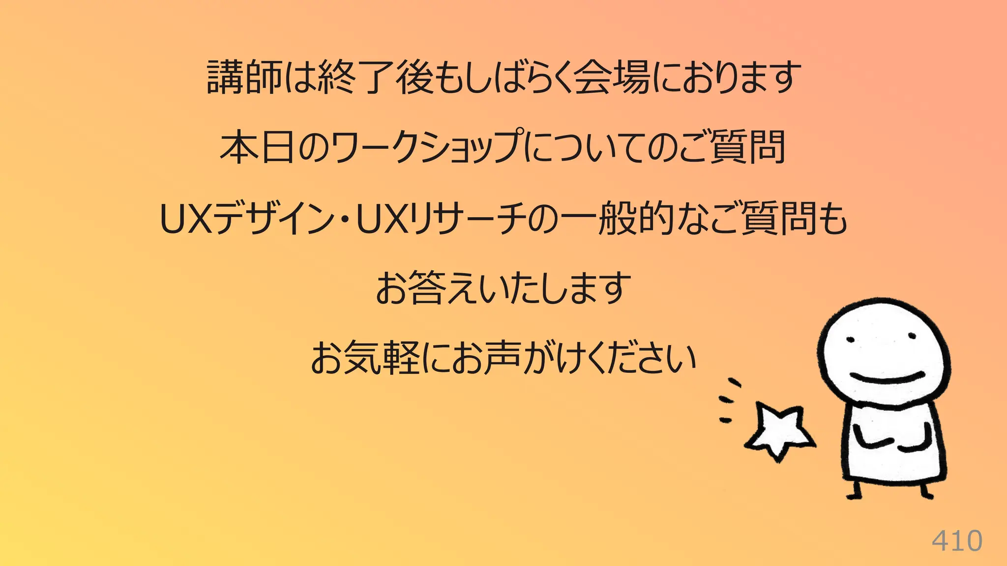 410
講師は終了後もしばらく会場におります
本⽇のワークショップについてのご質問
UXデザイン・UXリサーチの⼀般的なご質問も
お答えいたします
お気軽にお声がけください
 