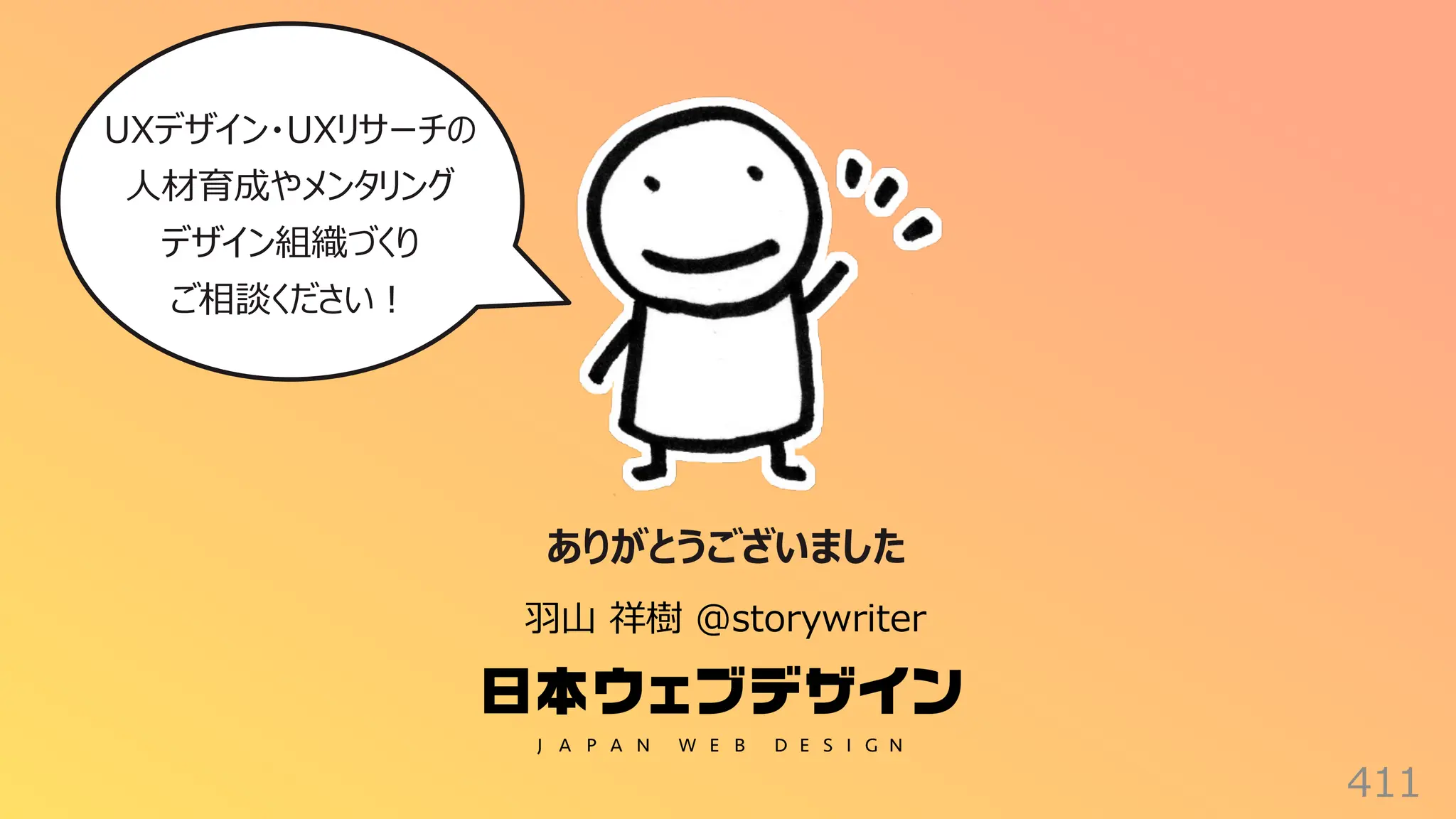 411
ありがとうございました
⽻⼭ 祥樹 @storywriter
UXデザイン・UXリサーチの
⼈材育成やメンタリング
デザイン組織づくり
ご相談ください︕
 