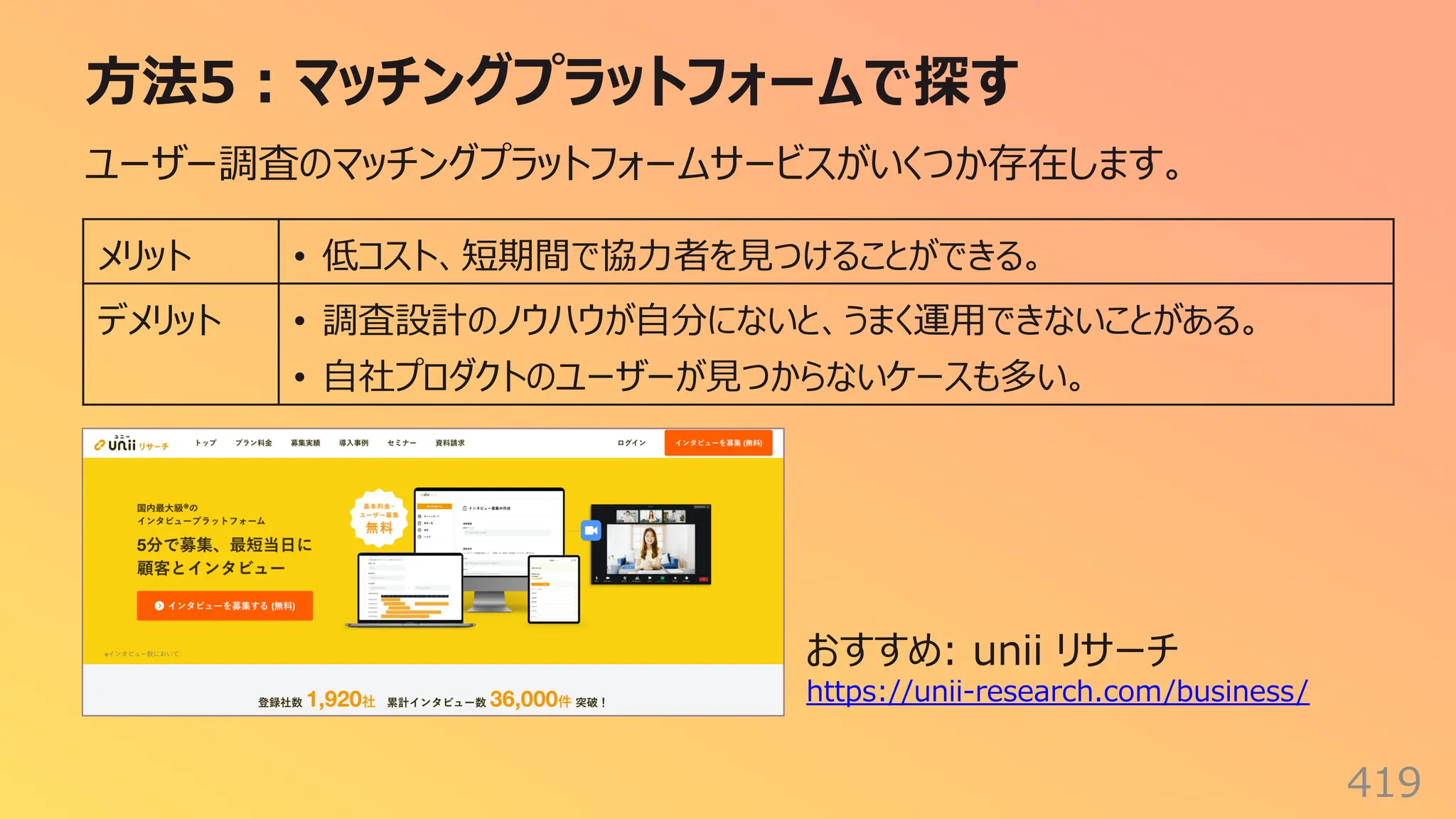 ⽅法5︓マッチングプラットフォームで探す
419
ユーザー調査のマッチングプラットフォームサービスがいくつか存在します。
メリット • 低コスト、短期間で協⼒者を⾒つけることができる。
デメリット • 調査設計のノウハウが⾃分にないと、うまく運⽤できないことがある。
• ⾃社プロダクトのユーザーが⾒つからないケースも多い。
おすすめ: unii リサーチ
https://unii-research.com/business/
 