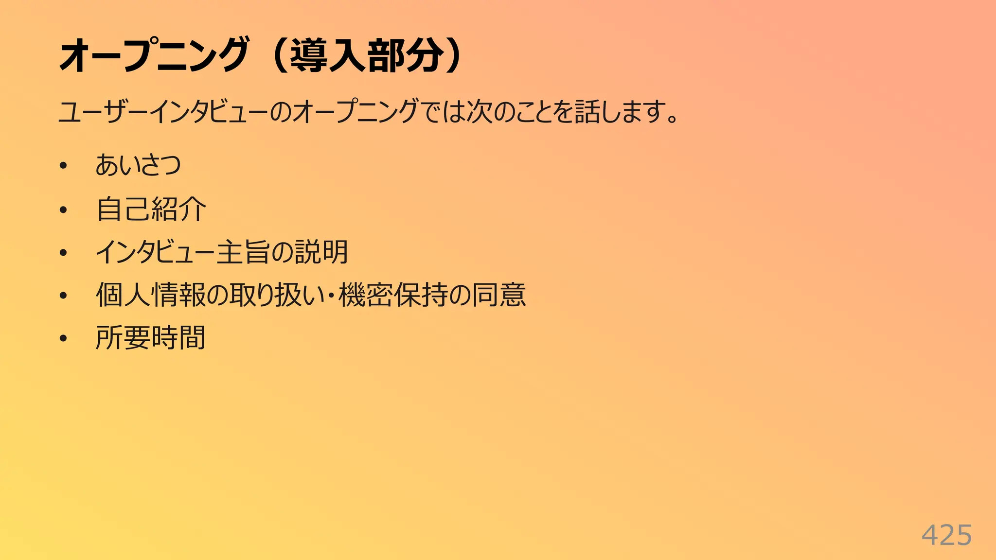 オープニング（導⼊部分）
425
ユーザーインタビューのオープニングでは次のことを話します。
• あいさつ
• ⾃⼰紹介
• インタビュー主旨の説明
• 個⼈情報の取り扱い・機密保持の同意
• 所要時間
 