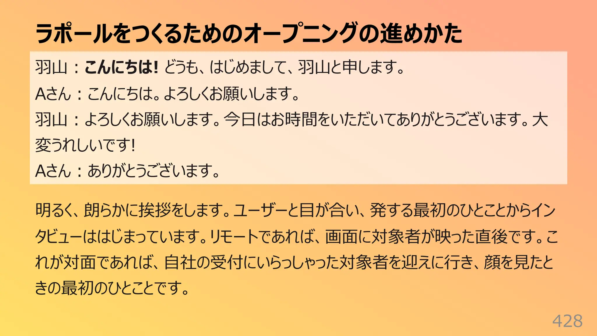 ラポールをつくるためのオープニングの進めかた
428
⽻⼭︓こんにちは! どうも、はじめまして、⽻⼭と申します。
Aさん︓こんにちは。よろしくお願いします。
⽻⼭︓よろしくお願いします。今⽇はお時間をいただいてありがとうございます。⼤
変うれしいです!
Aさん︓ありがとうございます。
明るく、朗らかに挨拶をします。ユーザーと⽬が合い、発する最初のひとことからイン
タビューははじまっています。リモートであれば、画⾯に対象者が映った直後です。こ
れが対⾯であれば、⾃社の受付にいらっしゃった対象者を迎えに⾏き、顔を⾒たと
きの最初のひとことです。
 
