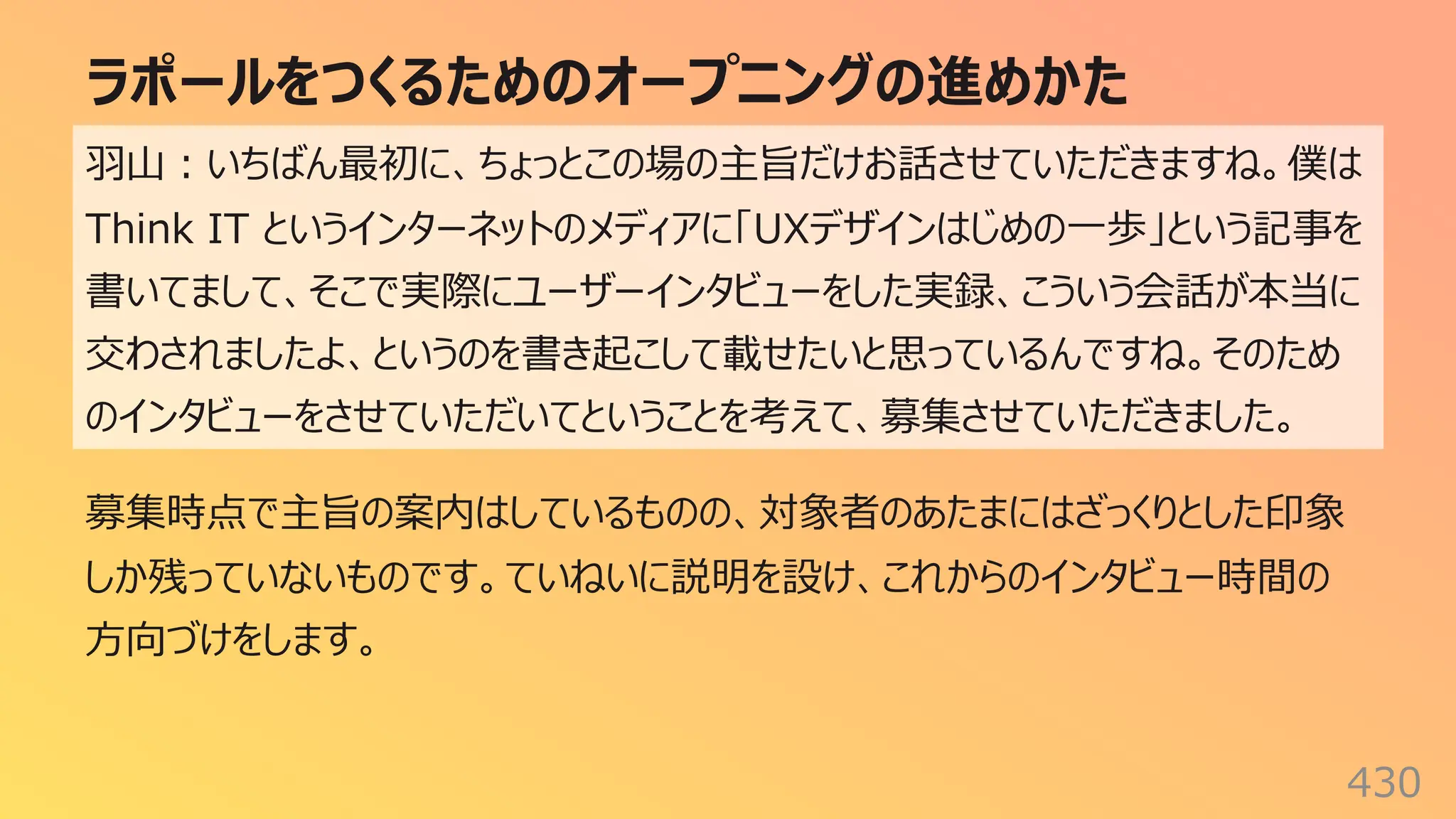 ラポールをつくるためのオープニングの進めかた
430
⽻⼭︓いちばん最初に、ちょっとこの場の主旨だけお話させていただきますね。僕は
Think IT というインターネットのメディアに「UXデザインはじめの⼀歩」という記事を
書いてまして、そこで実際にユーザーインタビューをした実録、こういう会話が本当に
交わされましたよ、というのを書き起こして載せたいと思っているんですね。そのため
のインタビューをさせていただいてということを考えて、募集させていただきました。
募集時点で主旨の案内はしているものの、対象者のあたまにはざっくりとした印象
しか残っていないものです。ていねいに説明を設け、これからのインタビュー時間の
⽅向づけをします。
 