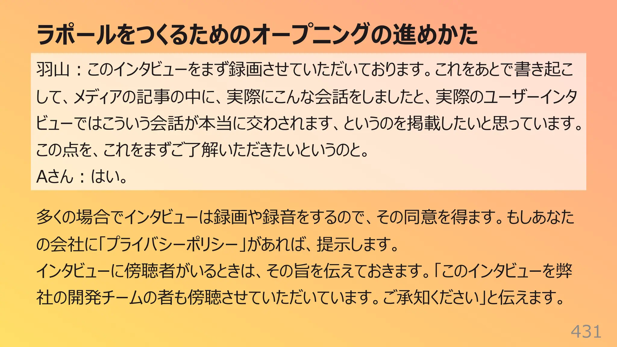 ラポールをつくるためのオープニングの進めかた
431
⽻⼭︓このインタビューをまず録画させていただいております。これをあとで書き起こ
して、メディアの記事の中に、実際にこんな会話をしましたと、実際のユーザーインタ
ビューではこういう会話が本当に交わされます、というのを掲載したいと思っています。
この点を、これをまずご了解いただきたいというのと。
Aさん︓はい。
多くの場合でインタビューは録画や録⾳をするので、その同意を得ます。もしあなた
の会社に「プライバシーポリシー」があれば、提⽰します。
インタビューに傍聴者がいるときは、その旨を伝えておきます。「このインタビューを弊
社の開発チームの者も傍聴させていただいています。ご承知ください」と伝えます。
 