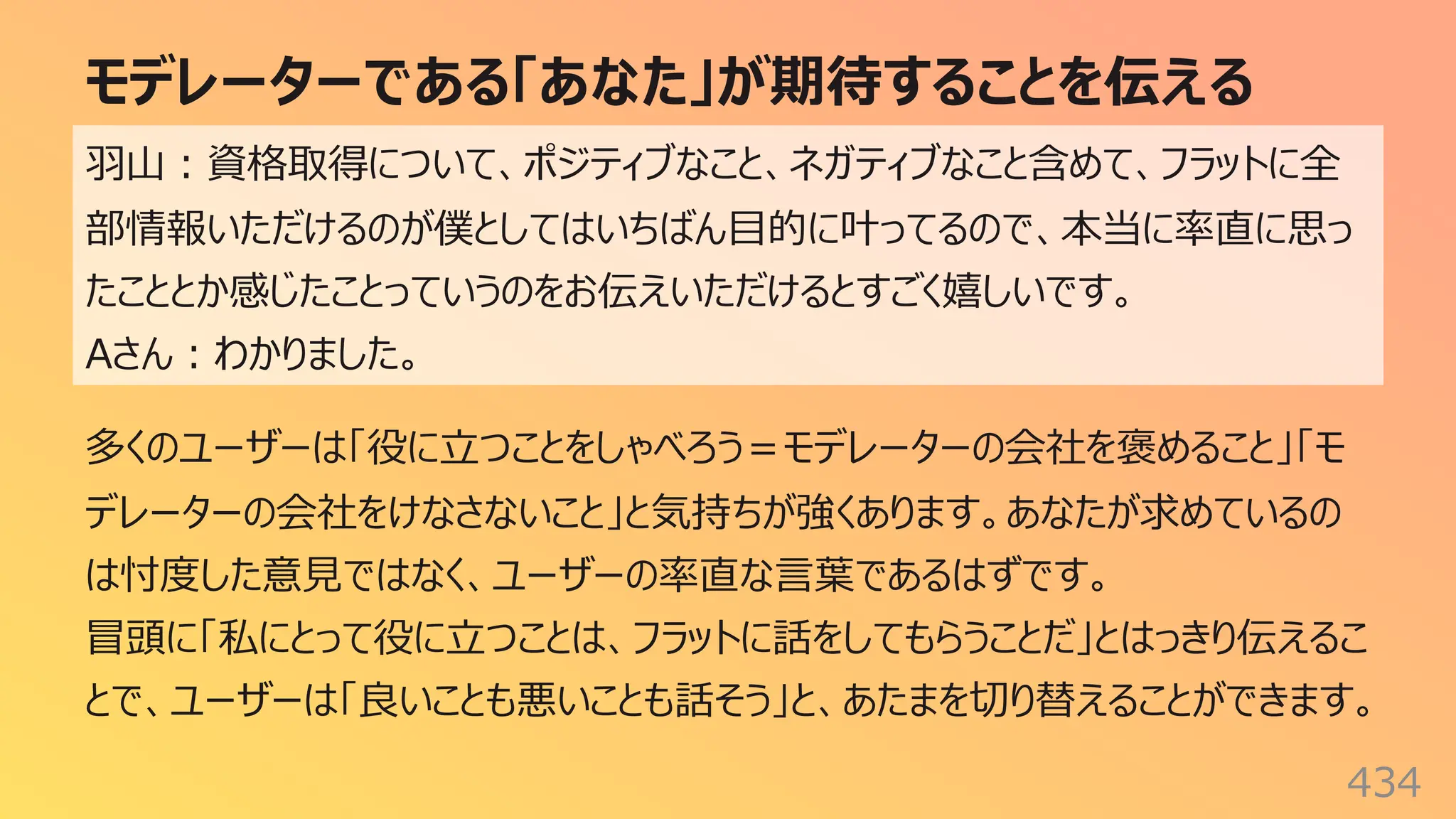 モデレーターである「あなた」が期待することを伝える
434
⽻⼭︓資格取得について、ポジティブなこと、ネガティブなこと含めて、フラットに全
部情報いただけるのが僕としてはいちばん⽬的に叶ってるので、本当に率直に思っ
たこととか感じたことっていうのをお伝えいただけるとすごく嬉しいです。
Aさん︓わかりました。
多くのユーザーは「役に⽴つことをしゃべろう＝モデレーターの会社を褒めること」「モ
デレーターの会社をけなさないこと」と気持ちが強くあります。あなたが求めているの
は忖度した意⾒ではなく、ユーザーの率直な⾔葉であるはずです。
冒頭に「私にとって役に⽴つことは、フラットに話をしてもらうことだ」とはっきり伝えるこ
とで、ユーザーは「良いことも悪いことも話そう」と、あたまを切り替えることができます。
 