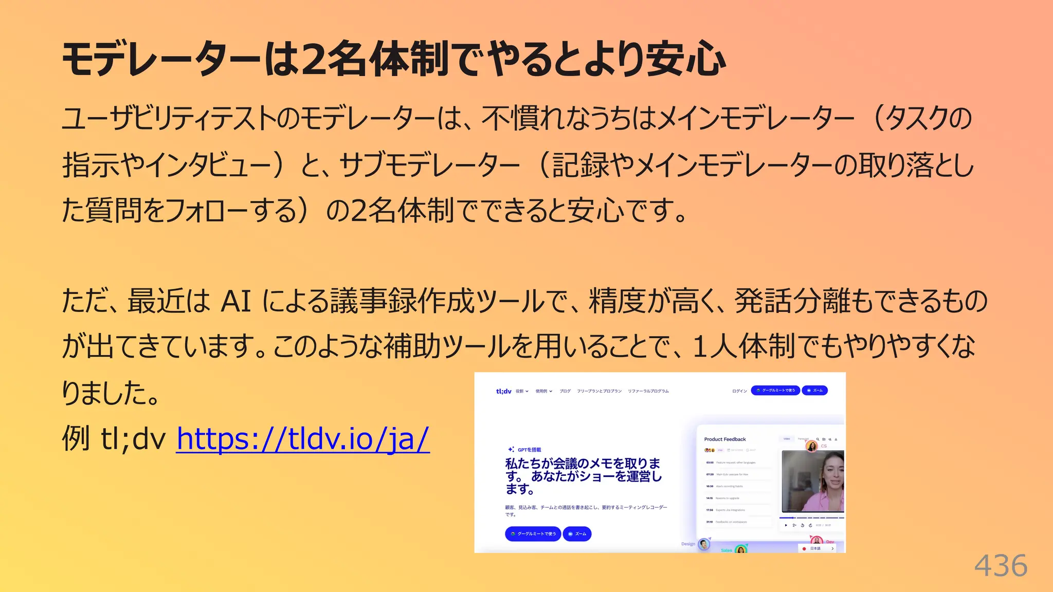 モデレーターは2名体制でやるとより安⼼
436
ユーザビリティテストのモデレーターは、不慣れなうちはメインモデレーター（タスクの
指⽰やインタビュー）と、サブモデレーター（記録やメインモデレーターの取り落とし
た質問をフォローする）の2名体制でできると安⼼です。
ただ、最近は AI による議事録作成ツールで、精度が⾼く、発話分離もできるもの
が出てきています。このような補助ツールを⽤いることで、1⼈体制でもやりやすくな
りました。
例 tl;dv https://tldv.io/ja/
 