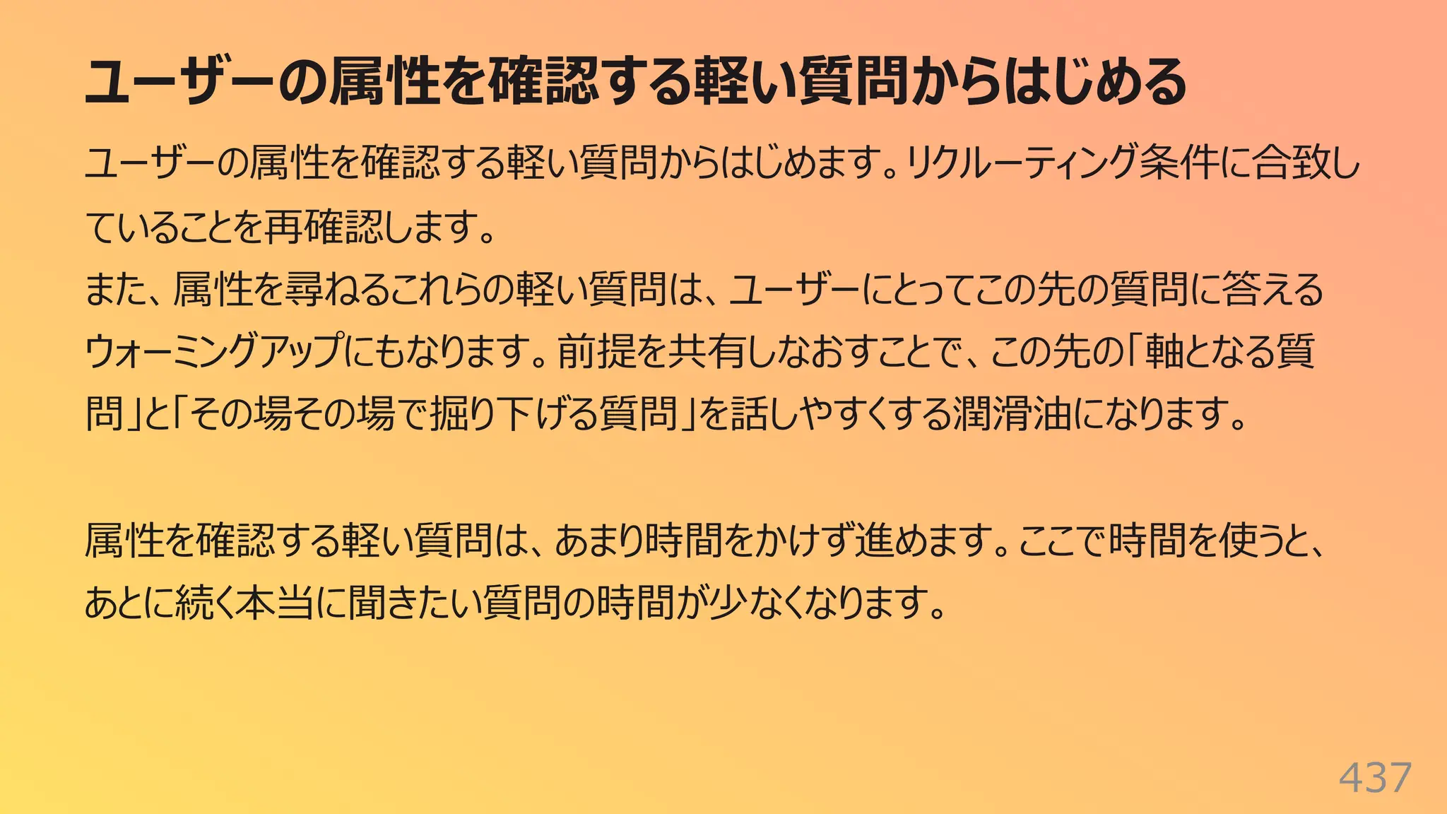 ユーザーの属性を確認する軽い質問からはじめる
437
ユーザーの属性を確認する軽い質問からはじめます。リクルーティング条件に合致し
ていることを再確認します。
また、属性を尋ねるこれらの軽い質問は、ユーザーにとってこの先の質問に答える
ウォーミングアップにもなります。前提を共有しなおすことで、この先の「軸となる質
問」と「その場その場で掘り下げる質問」を話しやすくする潤滑油になります。
属性を確認する軽い質問は、あまり時間をかけず進めます。ここで時間を使うと、
あとに続く本当に聞きたい質問の時間が少なくなります。
 