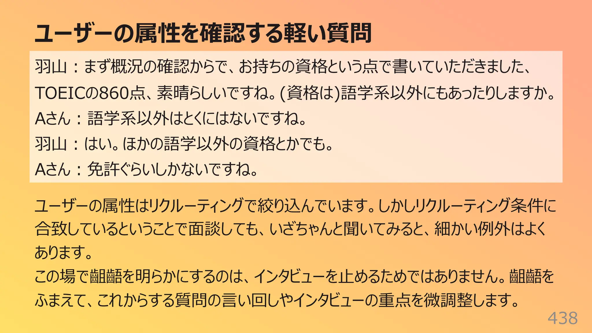 ユーザーの属性を確認する軽い質問
438
⽻⼭︓まず概況の確認からで、お持ちの資格という点で書いていただきました、
TOEICの860点、素晴らしいですね。(資格は)語学系以外にもあったりしますか。
Aさん︓語学系以外はとくにはないですね。
⽻⼭︓はい。ほかの語学以外の資格とかでも。
Aさん︓免許ぐらいしかないですね。
ユーザーの属性はリクルーティングで絞り込んでいます。しかしリクルーティング条件に
合致しているということで⾯談しても、いざちゃんと聞いてみると、細かい例外はよく
あります。
この場で齟齬を明らかにするのは、インタビューを⽌めるためではありません。齟齬を
ふまえて、これからする質問の⾔い回しやインタビューの重点を微調整します。
 