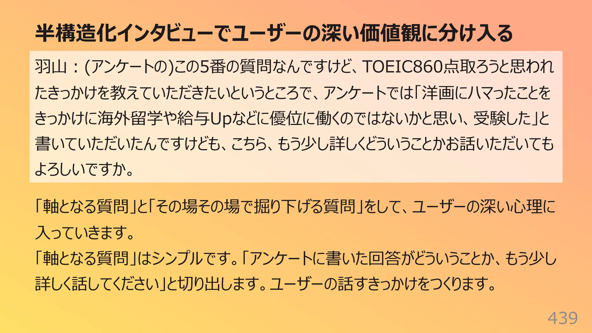 半構造化インタビューでユーザーの深い価値観に分け⼊る
439
⽻⼭︓(アンケートの)この5番の質問なんですけど、TOEIC860点取ろうと思われ
たきっかけを教えていただきたいというところで、アンケートでは「洋画にハマったことを
きっかけに海外留学や給与Upなどに優位に働くのではないかと思い、受験した」と
書いていただいたんですけども、こちら、もう少し詳しくどういうことかお話いただいても
よろしいですか。
「軸となる質問」と「その場その場で掘り下げる質問」をして、ユーザーの深い⼼理に
⼊っていきます。
「軸となる質問」はシンプルです。「アンケートに書いた回答がどういうことか、もう少し
詳しく話してください」と切り出します。ユーザーの話すきっかけをつくります。
 