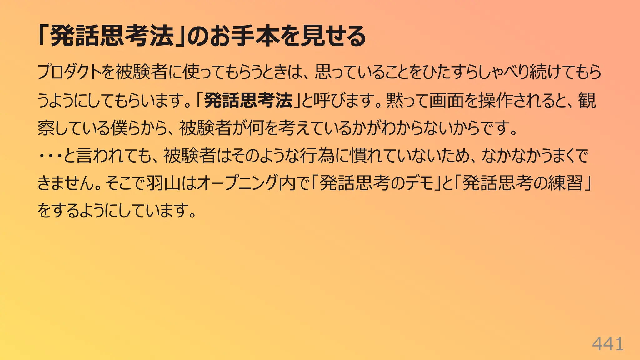 「発話思考法」のお⼿本を⾒せる
441
プロダクトを被験者に使ってもらうときは、思っていることをひたすらしゃべり続けてもら
うようにしてもらいます。「発話思考法」と呼びます。黙って画⾯を操作されると、観
察している僕らから、被験者が何を考えているかがわからないからです。
・・・と⾔われても、被験者はそのような⾏為に慣れていないため、なかなかうまくで
きません。そこで⽻⼭はオープニング内で「発話思考のデモ」と「発話思考の練習」
をするようにしています。
 