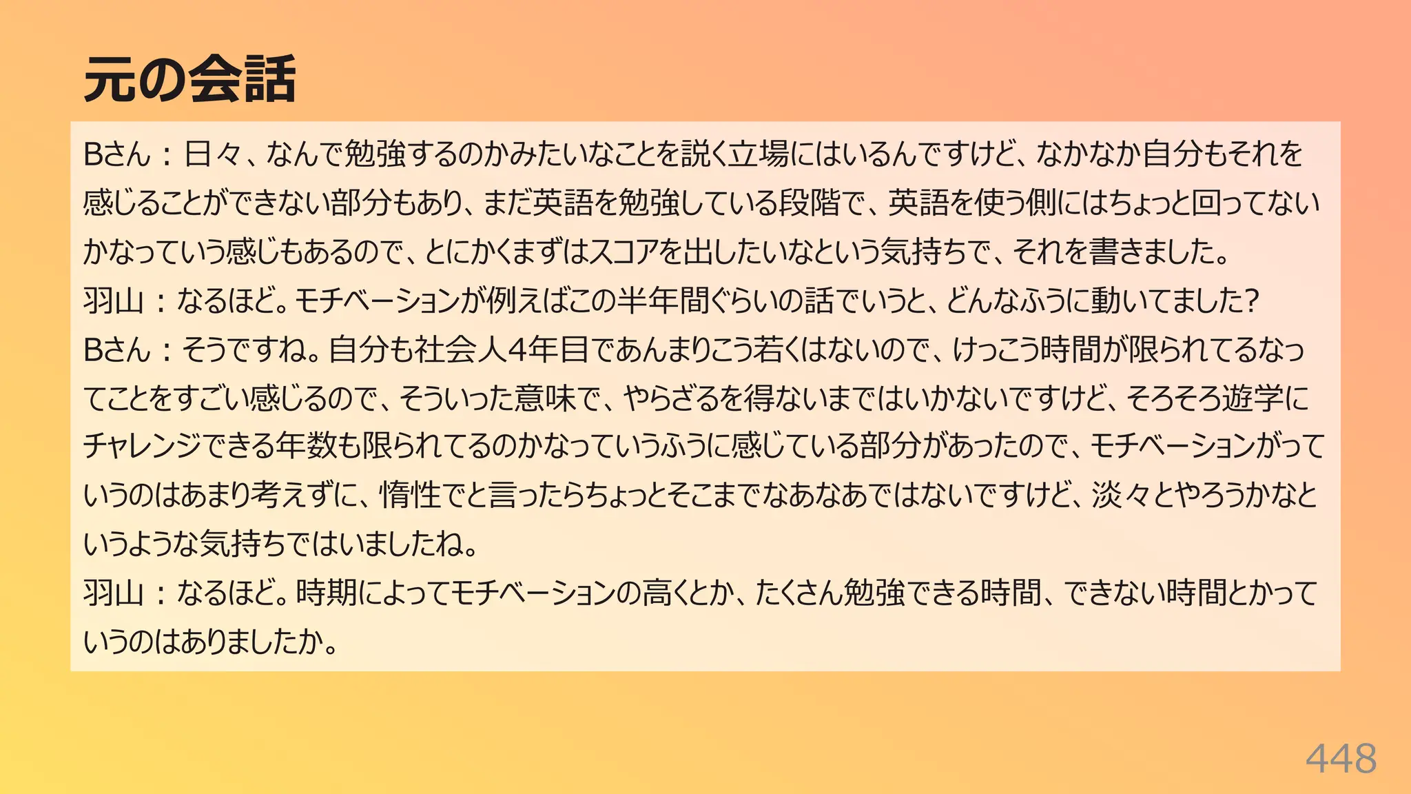 元の会話
448
Bさん︓⽇々、なんで勉強するのかみたいなことを説く⽴場にはいるんですけど、なかなか⾃分もそれを
感じることができない部分もあり、まだ英語を勉強している段階で、英語を使う側にはちょっと回ってない
かなっていう感じもあるので、とにかくまずはスコアを出したいなという気持ちで、それを書きました。
⽻⼭︓なるほど。モチベーションが例えばこの半年間ぐらいの話でいうと、どんなふうに動いてました?
Bさん︓そうですね。⾃分も社会⼈4年⽬であんまりこう若くはないので、けっこう時間が限られてるなっ
てことをすごい感じるので、そういった意味で、やらざるを得ないまではいかないですけど、そろそろ遊学に
チャレンジできる年数も限られてるのかなっていうふうに感じている部分があったので、モチベーションがって
いうのはあまり考えずに、惰性でと⾔ったらちょっとそこまでなあなあではないですけど、淡々とやろうかなと
いうような気持ちではいましたね。
⽻⼭︓なるほど。時期によってモチベーションの⾼くとか、たくさん勉強できる時間、できない時間とかって
いうのはありましたか。
 