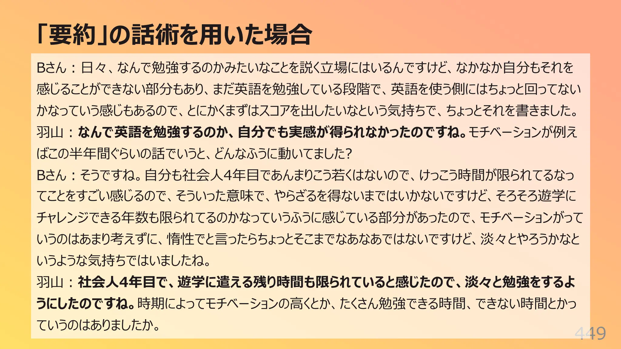 「要約」の話術を⽤いた場合
449
Bさん︓⽇々、なんで勉強するのかみたいなことを説く⽴場にはいるんですけど、なかなか⾃分もそれを
感じることができない部分もあり、まだ英語を勉強している段階で、英語を使う側にはちょっと回ってない
かなっていう感じもあるので、とにかくまずはスコアを出したいなという気持ちで、ちょっとそれを書きました。
⽻⼭︓なんで英語を勉強するのか、⾃分でも実感が得られなかったのですね。モチベーションが例え
ばこの半年間ぐらいの話でいうと、どんなふうに動いてました?
Bさん︓そうですね。⾃分も社会⼈4年⽬であんまりこう若くはないので、けっこう時間が限られてるなっ
てことをすごい感じるので、そういった意味で、やらざるを得ないまではいかないですけど、そろそろ遊学に
チャレンジできる年数も限られてるのかなっていうふうに感じている部分があったので、モチベーションがって
いうのはあまり考えずに、惰性でと⾔ったらちょっとそこまでなあなあではないですけど、淡々とやろうかなと
いうような気持ちではいましたね。
⽻⼭︓社会⼈4年⽬で、遊学に遣える残り時間も限られていると感じたので、淡々と勉強をするよ
うにしたのですね。時期によってモチベーションの⾼くとか、たくさん勉強できる時間、できない時間とかっ
ていうのはありましたか。
 