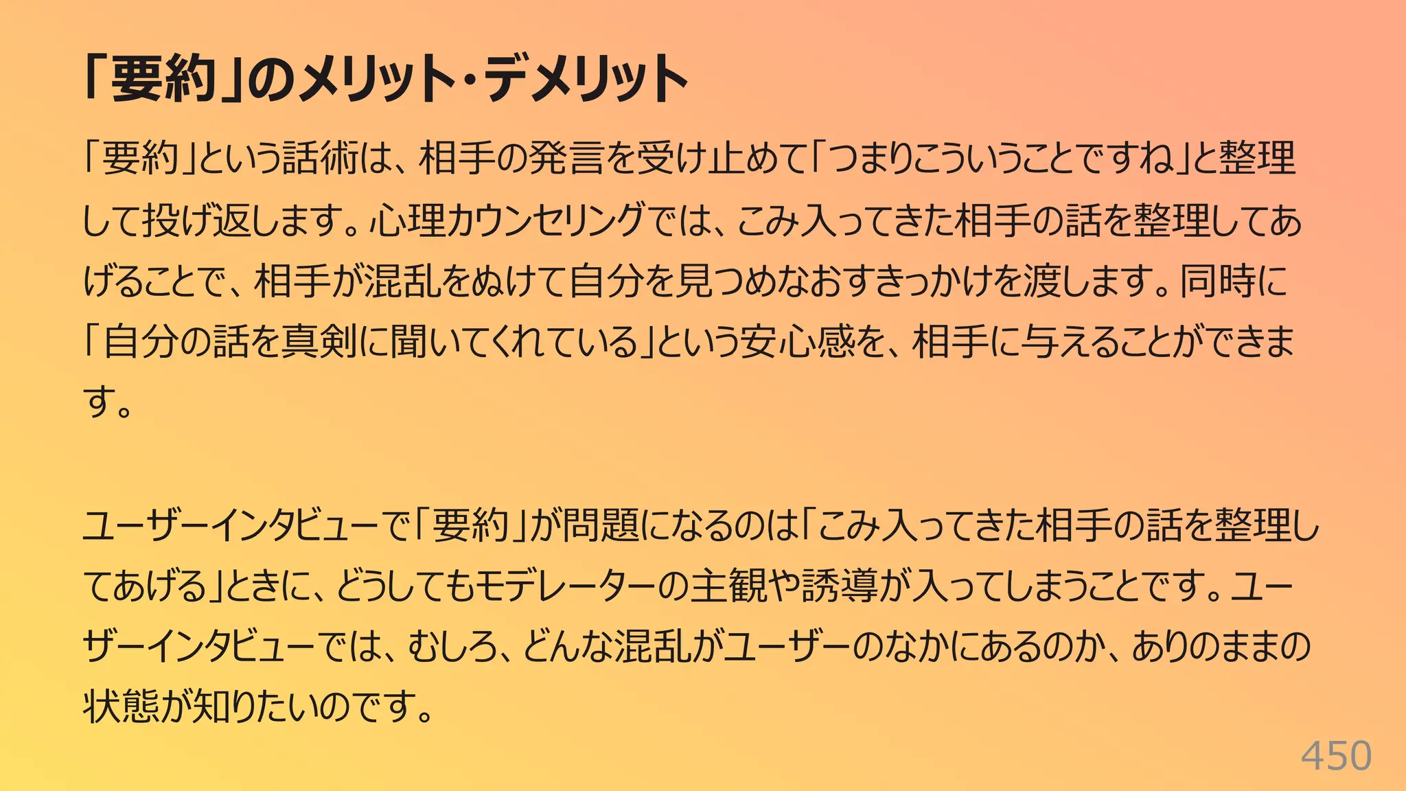 「要約」のメリット・デメリット
450
「要約」という話術は、相⼿の発⾔を受け⽌めて「つまりこういうことですね」と整理
して投げ返します。⼼理カウンセリングでは、こみ⼊ってきた相⼿の話を整理してあ
げることで、相⼿が混乱をぬけて⾃分を⾒つめなおすきっかけを渡します。同時に
「⾃分の話を真剣に聞いてくれている」という安⼼感を、相⼿に与えることができま
す。
ユーザーインタビューで「要約」が問題になるのは「こみ⼊ってきた相⼿の話を整理し
てあげる」ときに、どうしてもモデレーターの主観や誘導が⼊ってしまうことです。ユー
ザーインタビューでは、むしろ、どんな混乱がユーザーのなかにあるのか、ありのままの
状態が知りたいのです。
 