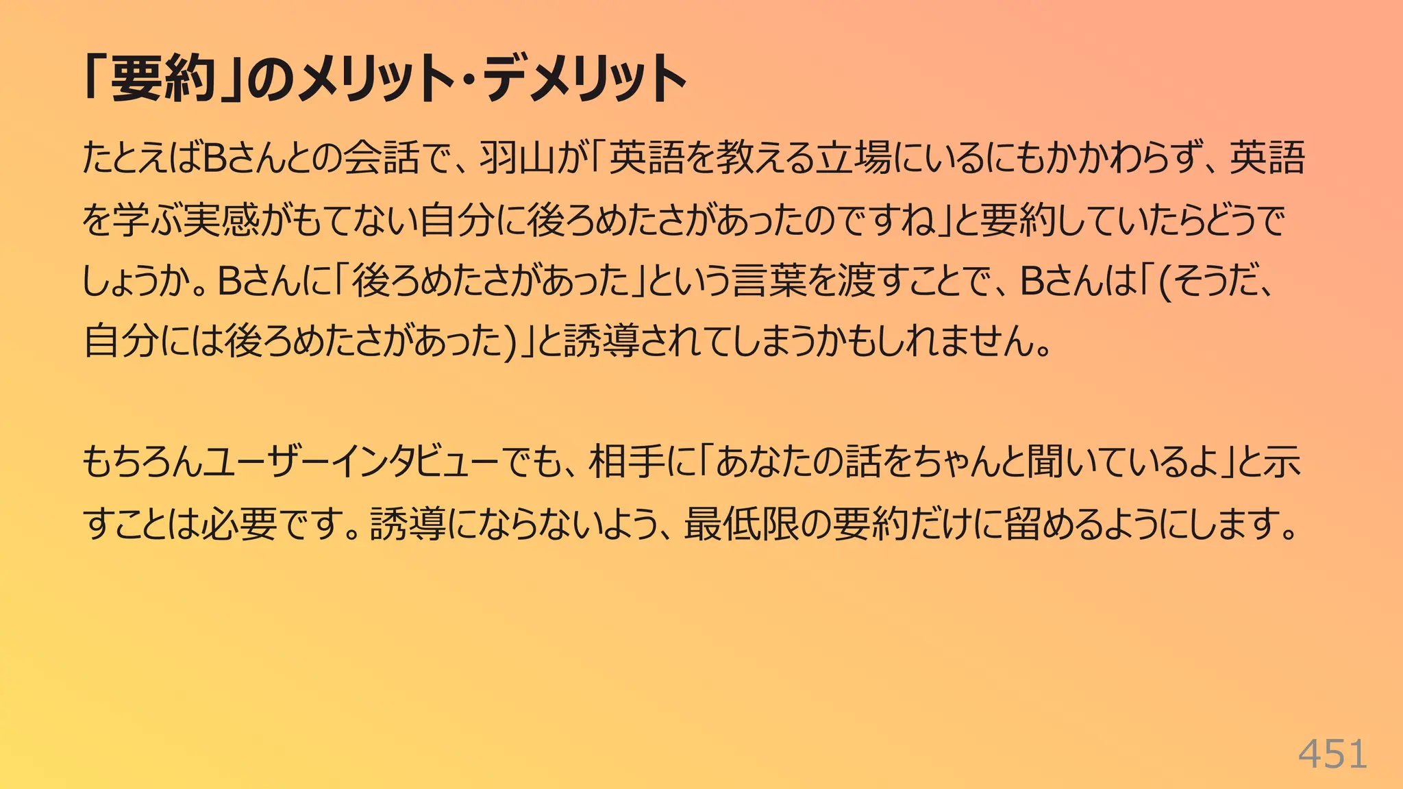「要約」のメリット・デメリット
451
たとえばBさんとの会話で、⽻⼭が「英語を教える⽴場にいるにもかかわらず、英語
を学ぶ実感がもてない⾃分に後ろめたさがあったのですね」と要約していたらどうで
しょうか。Bさんに「後ろめたさがあった」という⾔葉を渡すことで、Bさんは「(そうだ、
⾃分には後ろめたさがあった)」と誘導されてしまうかもしれません。
もちろんユーザーインタビューでも、相⼿に「あなたの話をちゃんと聞いているよ」と⽰
すことは必要です。誘導にならないよう、最低限の要約だけに留めるようにします。
 