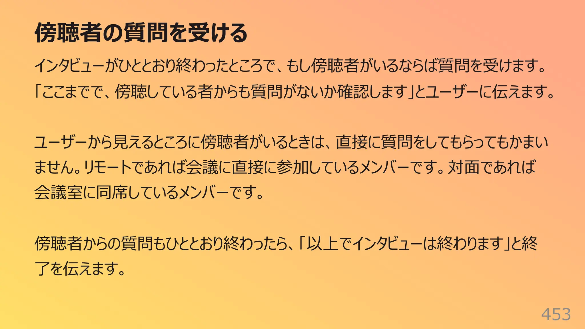傍聴者の質問を受ける
453
インタビューがひととおり終わったところで、もし傍聴者がいるならば質問を受けます。
「ここまでで、傍聴している者からも質問がないか確認します」とユーザーに伝えます。
ユーザーから⾒えるところに傍聴者がいるときは、直接に質問をしてもらってもかまい
ません。リモートであれば会議に直接に参加しているメンバーです。対⾯であれば
会議室に同席しているメンバーです。
傍聴者からの質問もひととおり終わったら、「以上でインタビューは終わります」と終
了を伝えます。
 