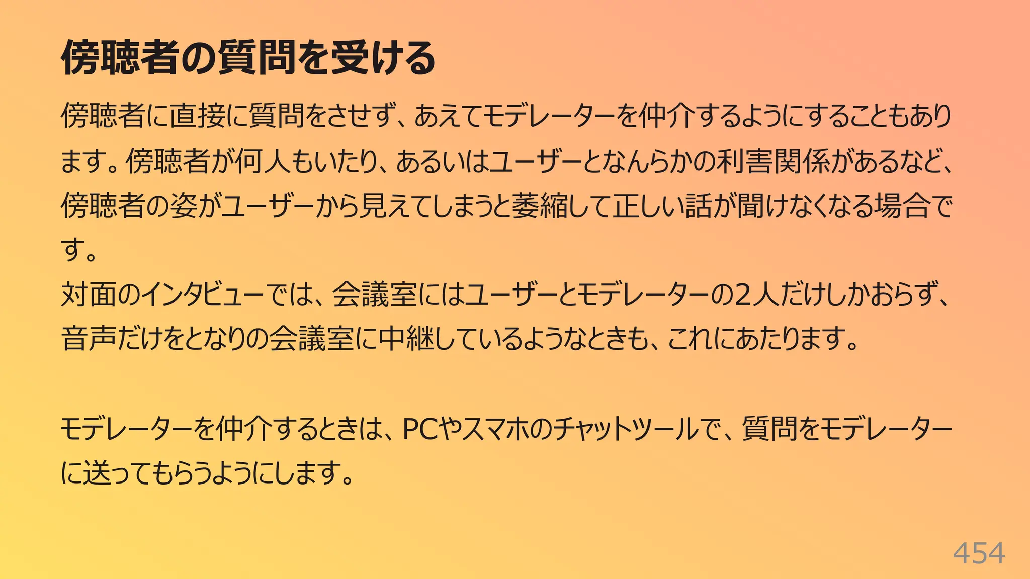 傍聴者の質問を受ける
454
傍聴者に直接に質問をさせず、あえてモデレーターを仲介するようにすることもあり
ます。傍聴者が何⼈もいたり、あるいはユーザーとなんらかの利害関係があるなど、
傍聴者の姿がユーザーから⾒えてしまうと萎縮して正しい話が聞けなくなる場合で
す。
対⾯のインタビューでは、会議室にはユーザーとモデレーターの2⼈だけしかおらず、
⾳声だけをとなりの会議室に中継しているようなときも、これにあたります。
モデレーターを仲介するときは、PCやスマホのチャットツールで、質問をモデレーター
に送ってもらうようにします。
 