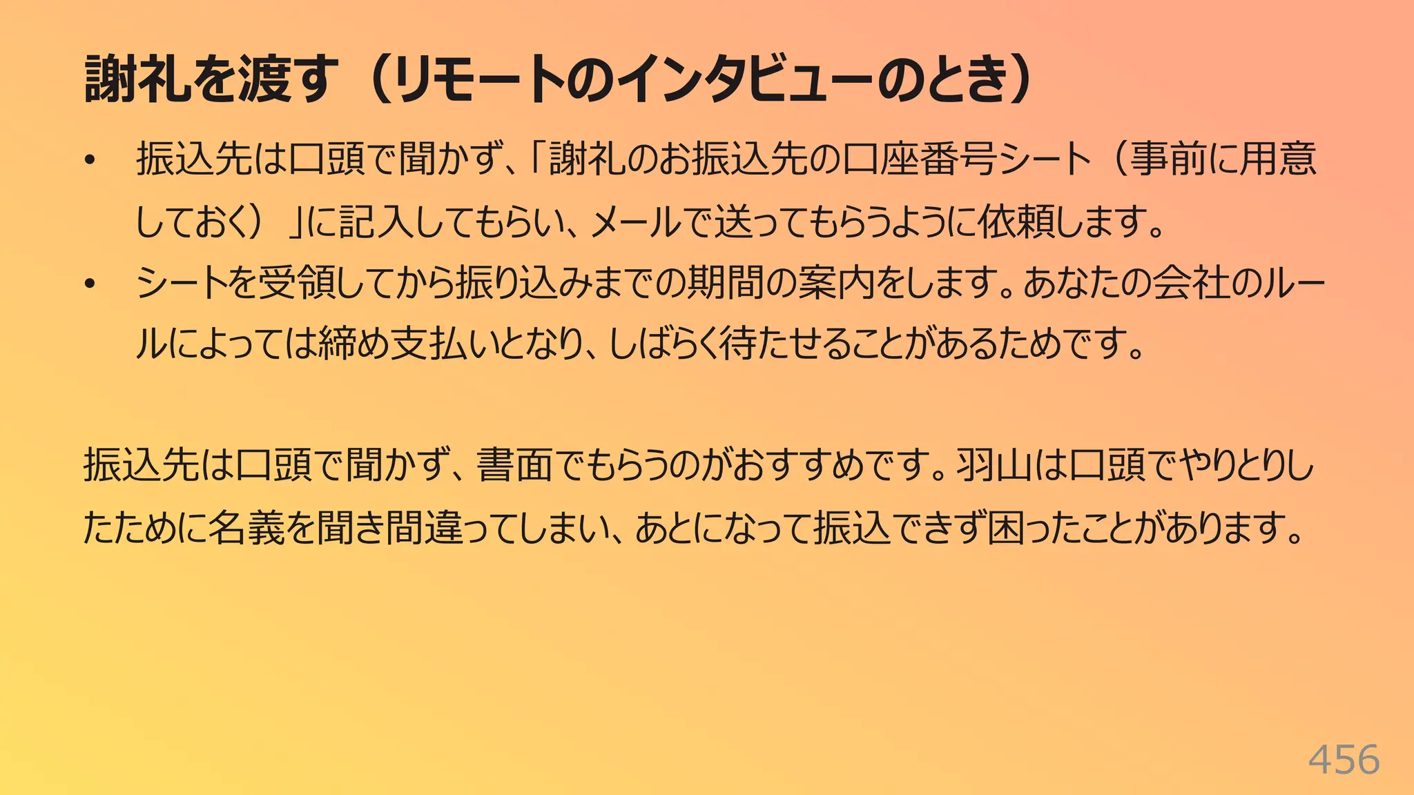 謝礼を渡す（リモートのインタビューのとき）
456
• 振込先は⼝頭で聞かず、「謝礼のお振込先の⼝座番号シート（事前に⽤意
しておく）」に記⼊してもらい、メールで送ってもらうように依頼します。
• シートを受領してから振り込みまでの期間の案内をします。あなたの会社のルー
ルによっては締め⽀払いとなり、しばらく待たせることがあるためです。
振込先は⼝頭で聞かず、書⾯でもらうのがおすすめです。⽻⼭は⼝頭でやりとりし
たために名義を聞き間違ってしまい、あとになって振込できず困ったことがあります。
 