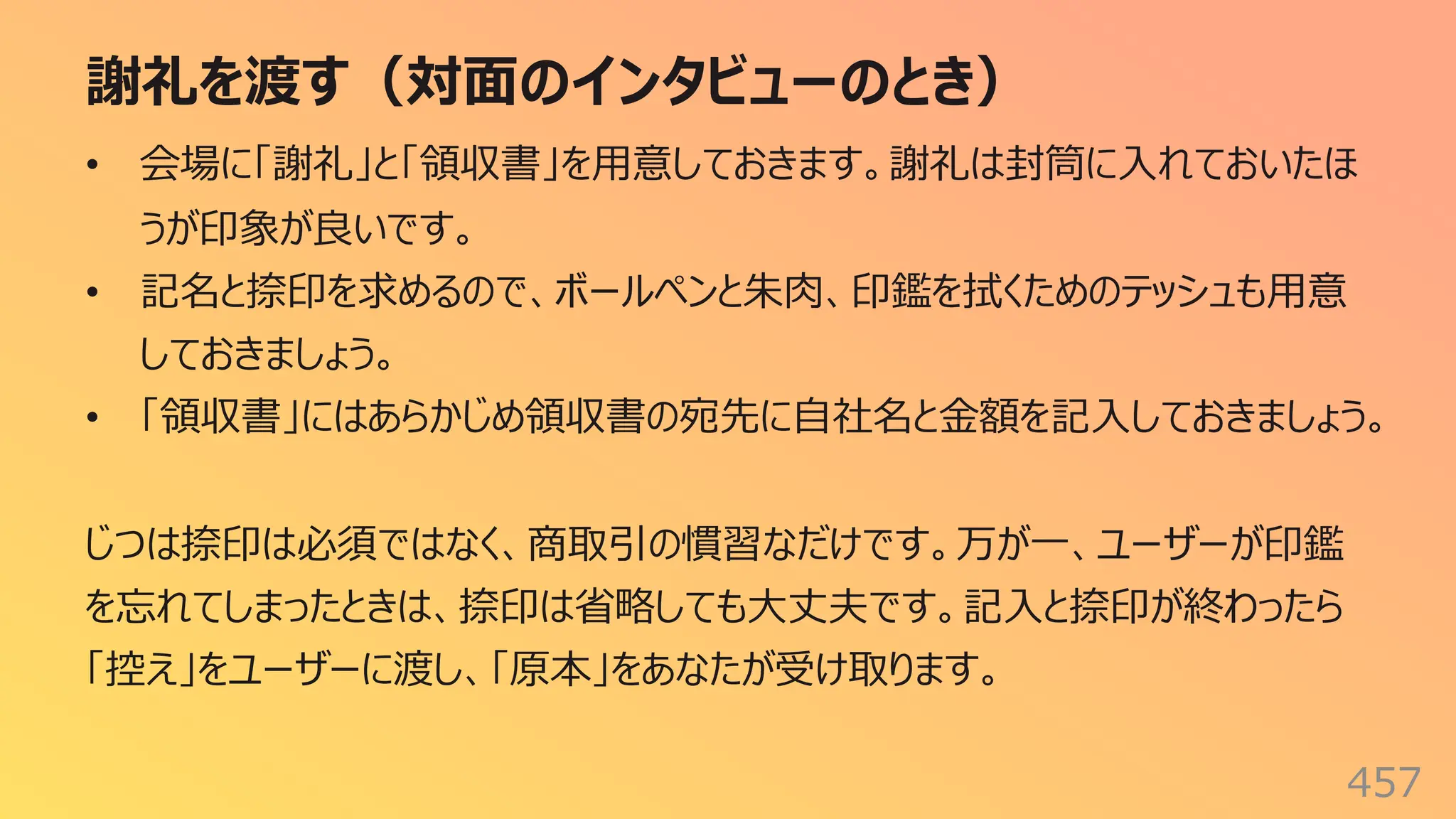 謝礼を渡す（対⾯のインタビューのとき）
457
• 会場に「謝礼」と「領収書」を⽤意しておきます。謝礼は封筒に⼊れておいたほ
うが印象が良いです。
• 記名と捺印を求めるので、ボールペンと朱⾁、印鑑を拭くためのテッシュも⽤意
しておきましょう。
• 「領収書」にはあらかじめ領収書の宛先に⾃社名と⾦額を記⼊しておきましょう。
じつは捺印は必須ではなく、商取引の慣習なだけです。万が⼀、ユーザーが印鑑
を忘れてしまったときは、捺印は省略しても⼤丈夫です。記⼊と捺印が終わったら
「控え」をユーザーに渡し、「原本」をあなたが受け取ります。
 