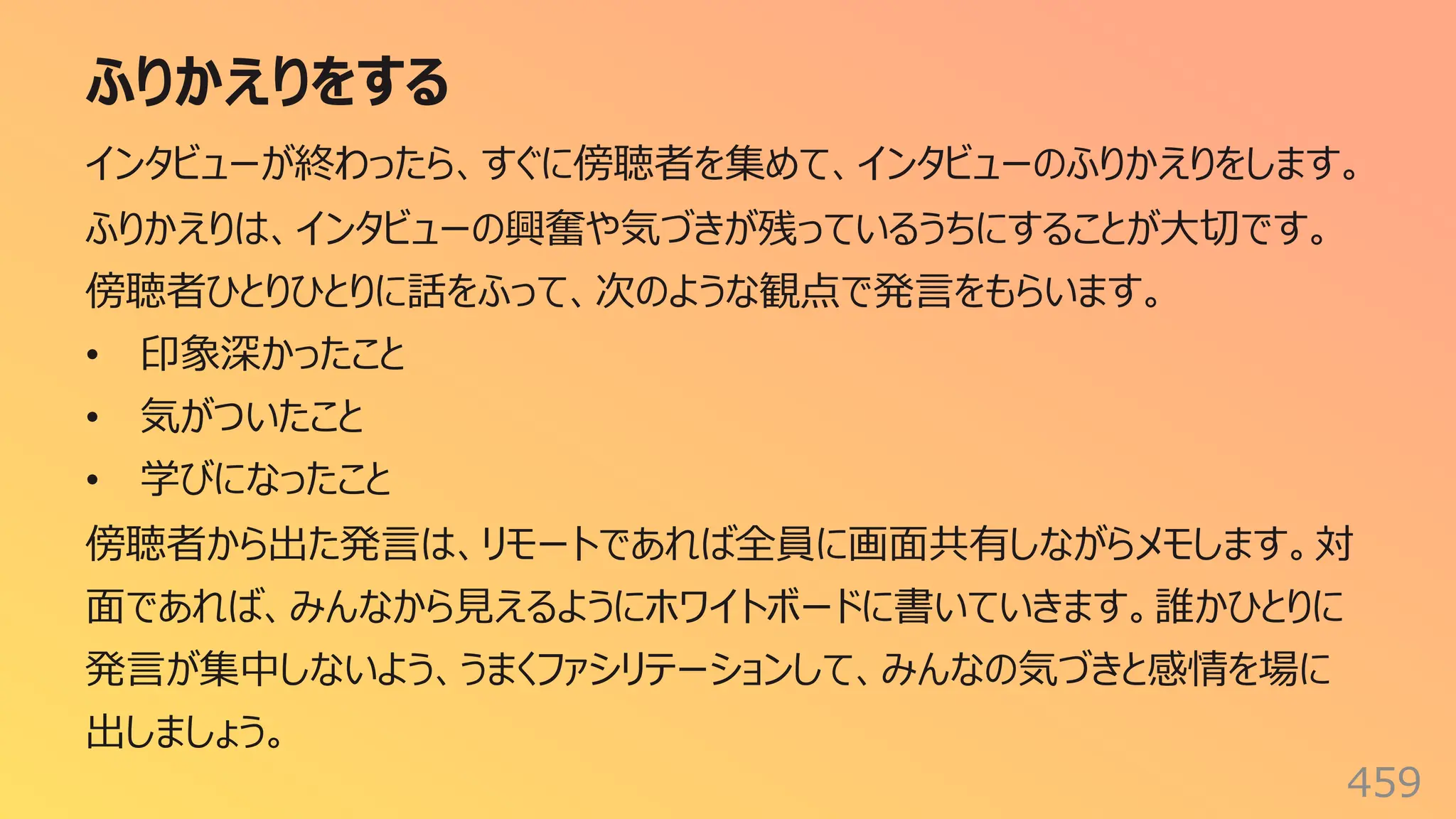 ふりかえりをする
459
インタビューが終わったら、すぐに傍聴者を集めて、インタビューのふりかえりをします。
ふりかえりは、インタビューの興奮や気づきが残っているうちにすることが⼤切です。
傍聴者ひとりひとりに話をふって、次のような観点で発⾔をもらいます。
• 印象深かったこと
• 気がついたこと
• 学びになったこと
傍聴者から出た発⾔は、リモートであれば全員に画⾯共有しながらメモします。対
⾯であれば、みんなから⾒えるようにホワイトボードに書いていきます。誰かひとりに
発⾔が集中しないよう、うまくファシリテーションして、みんなの気づきと感情を場に
出しましょう。
 