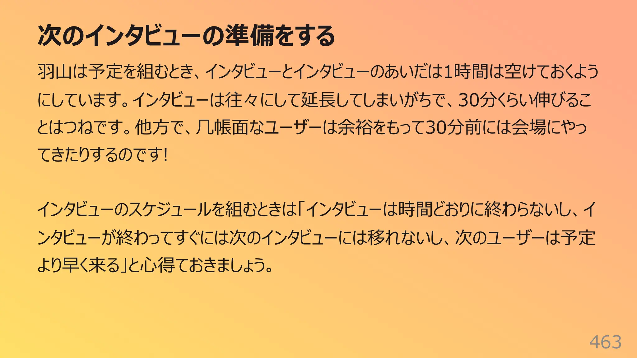 次のインタビューの準備をする
463
⽻⼭は予定を組むとき、インタビューとインタビューのあいだは1時間は空けておくよう
にしています。インタビューは往々にして延⻑してしまいがちで、30分くらい伸びるこ
とはつねです。他⽅で、⼏帳⾯なユーザーは余裕をもって30分前には会場にやっ
てきたりするのです!
インタビューのスケジュールを組むときは「インタビューは時間どおりに終わらないし、イ
ンタビューが終わってすぐには次のインタビューには移れないし、次のユーザーは予定
より早く来る」と⼼得ておきましょう。
 