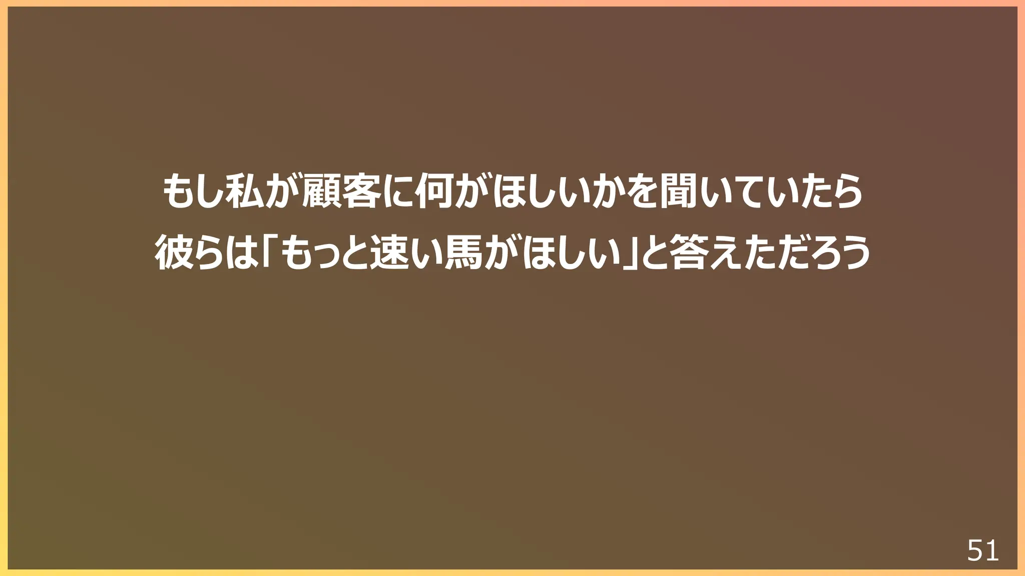 51
もし私が顧客に何がほしいかを聞いていたら
彼らは「もっと速い⾺がほしい」と答えただろう
 