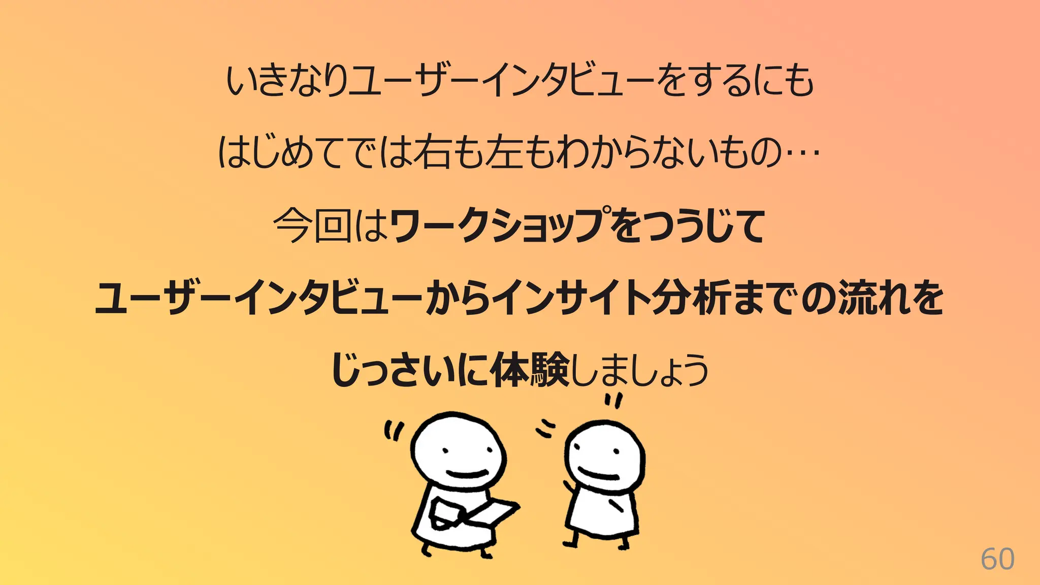 60
いきなりユーザーインタビューをするにも
はじめてでは右も左もわからないもの…
今回はワークショップをつうじて
ユーザーインタビューからインサイト分析までの流れを
じっさいに体験しましょう
 