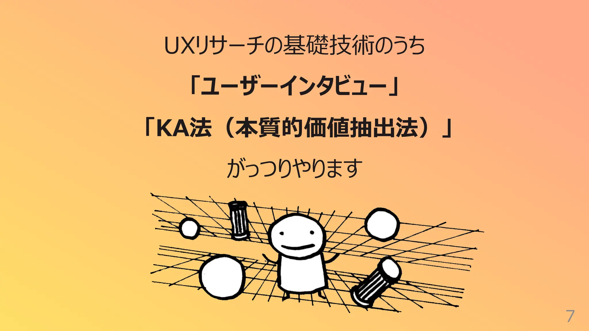 7
UXリサーチの基礎技術のうち
「ユーザーインタビュー」
「KA法（本質的価値抽出法）」
がっつりやります
 