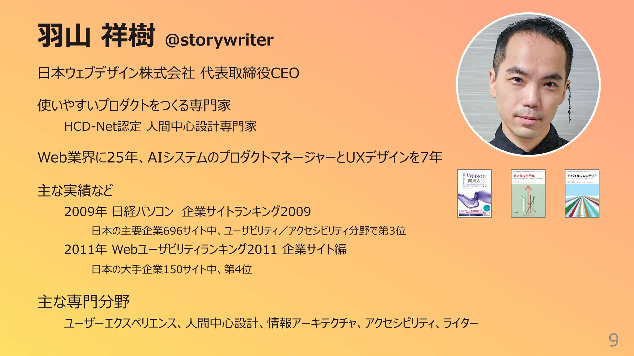 ⽻⼭ 祥樹 @storywriter
9
⽇本ウェブデザイン株式会社 代表取締役CEO
使いやすいプロダクトをつくる専⾨家
HCD-Net認定 ⼈間中⼼設計専⾨家
Web業界に25年、AIシステムのプロダクトマネージャーとUXデザインを7年
主な実績など
2009年 ⽇経パソコン 企業サイトランキング2009
⽇本の主要企業696サイト中、ユーザビリティ／アクセシビリティ分野で第3位
2011年 Webユーザビリティランキング2011 企業サイト編
⽇本の⼤⼿企業150サイト中、第4位
主な専⾨分野
ユーザーエクスペリエンス、⼈間中⼼設計、情報アーキテクチャ、アクセシビリティ、ライター
 