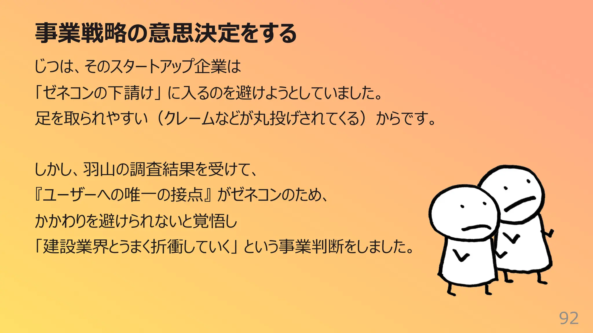 事業戦略の意思決定をする
92
じつは、そのスタートアップ企業は
「ゼネコンの下請け」 に⼊るのを避けようとしていました。
⾜を取られやすい（クレームなどが丸投げされてくる）からです。
しかし、⽻⼭の調査結果を受けて、
『ユーザーへの唯⼀の接点』 がゼネコンのため、
かかわりを避けられないと覚悟し
「建設業界とうまく折衝していく」 という事業判断をしました。
 