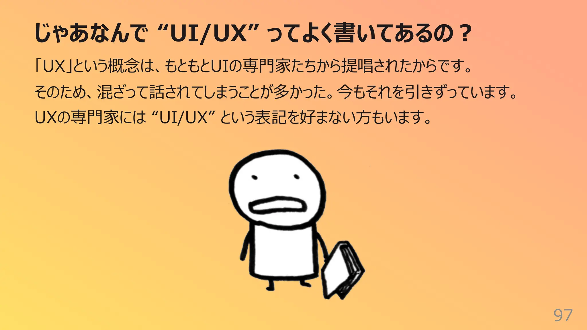 じゃあなんで “UI/UX” ってよく書いてあるの︖
97
「UX」という概念は、もともとUIの専⾨家たちから提唱されたからです。
そのため、混ざって話されてしまうことが多かった。今もそれを引きずっています。
UXの専⾨家には “UI/UX” という表記を好まない⽅もいます。
 