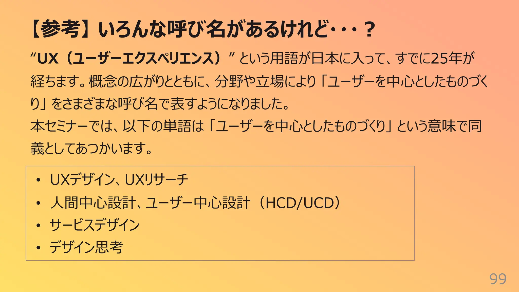 【参考】 いろんな呼び名があるけれど・・・︖
99
“UX（ユーザーエクスペリエンス）” という⽤語が⽇本に⼊って、すでに25年が
経ちます。概念の広がりとともに、分野や⽴場により 「ユーザーを中⼼としたものづく
り」 をさまざまな呼び名で表すようになりました。
本セミナーでは、以下の単語は 「ユーザーを中⼼としたものづくり」 という意味で同
義としてあつかいます。
• UXデザイン、UXリサーチ
• ⼈間中⼼設計、ユーザー中⼼設計（HCD/UCD）
• サービスデザイン
• デザイン思考
 