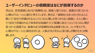 ユーザーインタビューの信頼度はなにが担保するのか
110
⽻⼭は、定性調査における「信頼性」は、調査⼈数ではなく、調査から⾒つかった
⼼理のバリエーション数だと考えています。例えば、「資格をとるきっかけ」を10⼈に
聞いて「会社で評価される」という1つの⼼理しか⾒つからない調査と、5⼈に聞い
て「会社で評価される」「体系的な知識がつく」「転職に役⽴つ」という3つの⼼理が
⾒つかった調査では、後者のほうが信頼性がある調査であった、という考えです。
⼼理のバリエーション数を出すには、⼈数よりも「きちんと深く話しが聞けたか」が影
響します。
 