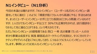N1インタビュー（N1分析）
111
今回の本論とは離れますが、「N1インタビュー（ユーザー1名だけにインタビュー調
査をして先に進む）」 のように 「精度が低くてもいいから⾼速にやる」 ⼿法もありま
す。まったくユーザーにインタビューせずに⽴てた仮説はどこかしら間違っているもので
すが、1⼈だけでもインタビューすることで 30%でも正解がわかれば、試⾏錯誤をく
りかえして先に進むことができる、という考えかたです。
ただし「N1インタビュー」の提唱者である ⻄⼝ ⼀希 ⽒の著書 『たった⼀⼈の分
析から事業は成⻑する 実践 顧客起点マーケティング』を読むと、9つに分けたマー
ケティングセグメントごとに「N1」をしており、じつはふつうに9⼈にインタビューしていた
りします。事例によっては30⼈もインタビューしています。
参考: たった⼀⼈の分析から事業は成⻑する 実践 顧客起点マーケティング, ⻄⼝⼀希, 2019
 