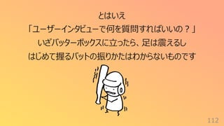 112
とはいえ
「ユーザーインタビューで何を質問すればいいの︖」
いざバッターボックスに⽴ったら、⾜は震えるし
はじめて握るバットの振りかたはわからないものです
 