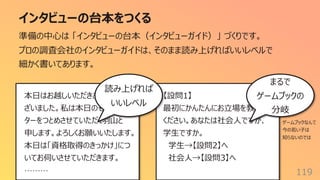 インタビューの台本をつくる
119
準備の中⼼は 「インタビューの台本（インタビューガイド）」 づくりです。
プロの調査会社のインタビューガイドは、そのまま読み上げればいいレベルで
細かく書いてあります。
本⽇はお越しいただきありがとうご
ざいました。私は本⽇のモデレー
ターをつとめさせていただく⽻⼭と
申します。よろしくお願いいたします。
本⽇は「資格取得のきっかけ」につ
いてお伺いさせていただきます。
………
【設問1】
最初にかんたんにお⽴場を教えて
ください。あなたは社会⼈ですが、
学⽣ですか。
学⽣→【設問2】へ
社会⼈→【設問3】へ
読み上げれば
いいレベル
まるで
ゲームブックの
分岐
ゲームブックなんて
今の若い⼦は
知らないのでは
 