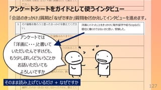 アンケートシートをガイドとして使うインタビュー
127
「会話のきっかけ」質問と「なぜですか」質問をくりかえしてインタビューを進めます。
洋画にハマったことをきっかけに海外留学や給与Upなどに
優位に働くのではないかと思い、受験した。
アンケートでは
「洋画に・・・」と書いて
いただいたんですけども、
もう少し詳しくどういうことか
お話いただいても
よろしいですか
そのまま読み上げているだけ + なぜですか
 
